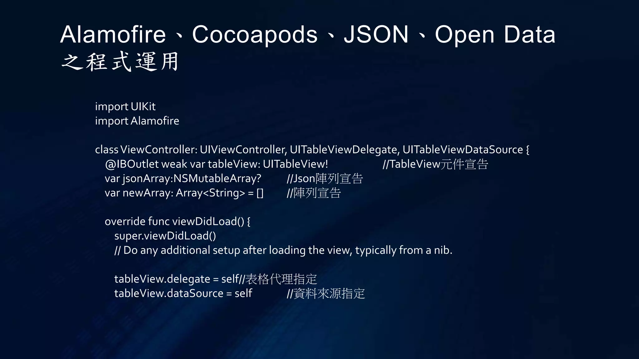 import UIKit
importAlamofire
classViewController: UIViewController, UITableViewDelegate, UITableViewDataSource {
@IBOutlet weak var tableView: UITableView! //TableView元件宣告
var jsonArray:NSMutableArray? //Json陣列宣告
var newArray: Array<String> = [] //陣列宣告
override func viewDidLoad() {
super.viewDidLoad()
// Do any additional setup after loading the view, typically from a nib.
tableView.delegate = self//表格代理指定
tableView.dataSource = self //資料來源指定
Alamofire、Cocoapods、JSON、Open Data
之程式運用
 