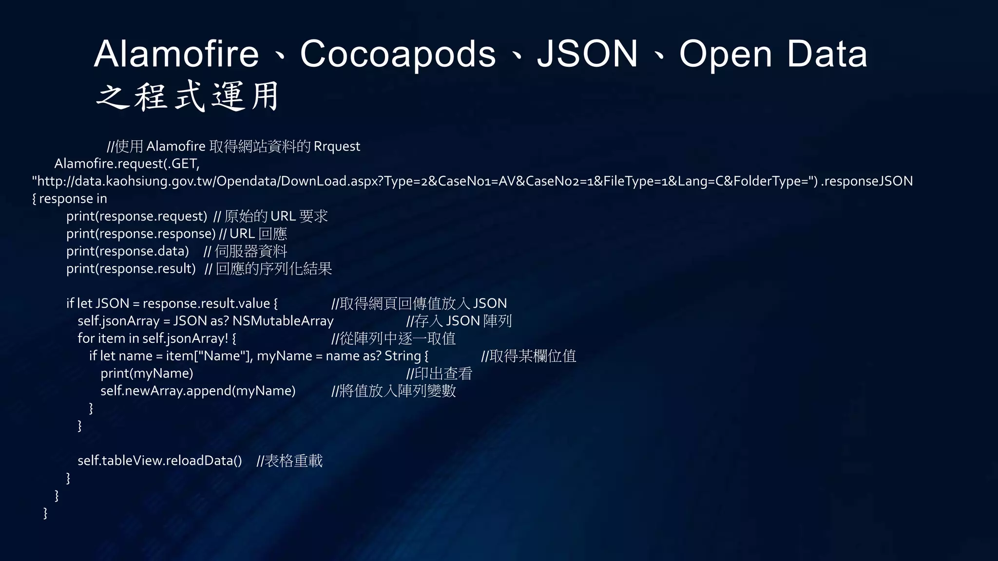 //使用 Alamofire 取得網站資料的 Rrquest
Alamofire.request(.GET,
"http://data.kaohsiung.gov.tw/Opendata/DownLoad.aspx?Type=2&CaseNo1=AV&CaseNo2=1&FileType=1&Lang=C&FolderType=") .responseJSON
{ response in
print(response.request) // 原始的 URL 要求
print(response.response) // URL 回應
print(response.data) // 伺服器資料
print(response.result) // 回應的序列化結果
if let JSON = response.result.value { //取得網頁回傳值放入 JSON
self.jsonArray = JSON as? NSMutableArray //存入 JSON 陣列
for item in self.jsonArray! { //從陣列中逐一取值
if let name = item["Name"], myName = name as? String { //取得某欄位值
print(myName) //印出查看
self.newArray.append(myName) //將值放入陣列變數
}
}
self.tableView.reloadData() //表格重載
}
}
}
Alamofire、Cocoapods、JSON、Open Data
之程式運用
 