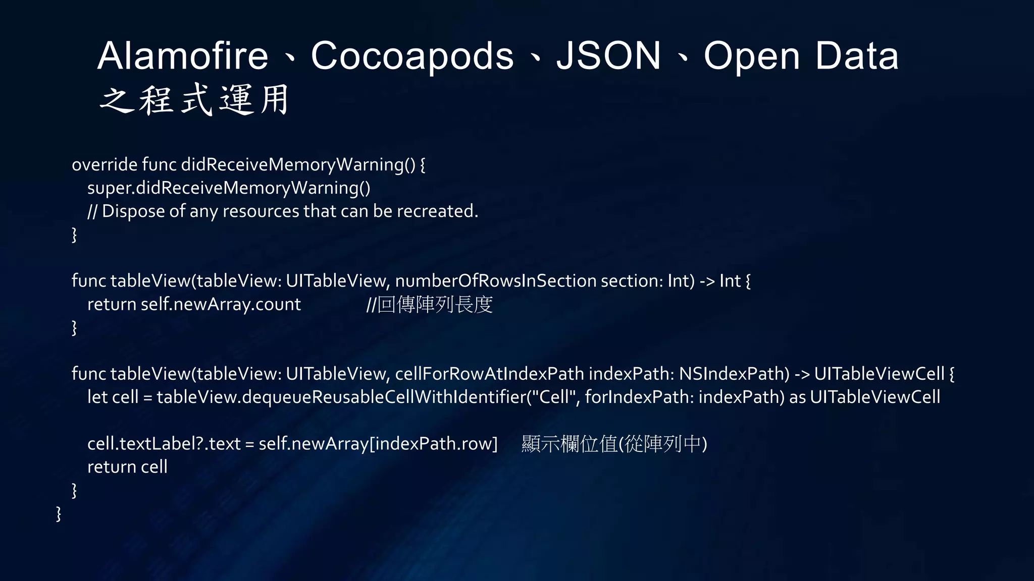 override func didReceiveMemoryWarning() {
super.didReceiveMemoryWarning()
// Dispose of any resources that can be recreated.
}
func tableView(tableView: UITableView, numberOfRowsInSection section: Int) -> Int {
return self.newArray.count //回傳陣列長度
}
func tableView(tableView: UITableView, cellForRowAtIndexPath indexPath: NSIndexPath) -> UITableViewCell {
let cell = tableView.dequeueReusableCellWithIdentifier("Cell", forIndexPath: indexPath) as UITableViewCell
cell.textLabel?.text = self.newArray[indexPath.row] 顯示欄位值(從陣列中)
return cell
}
}
Alamofire、Cocoapods、JSON、Open Data
之程式運用
 
