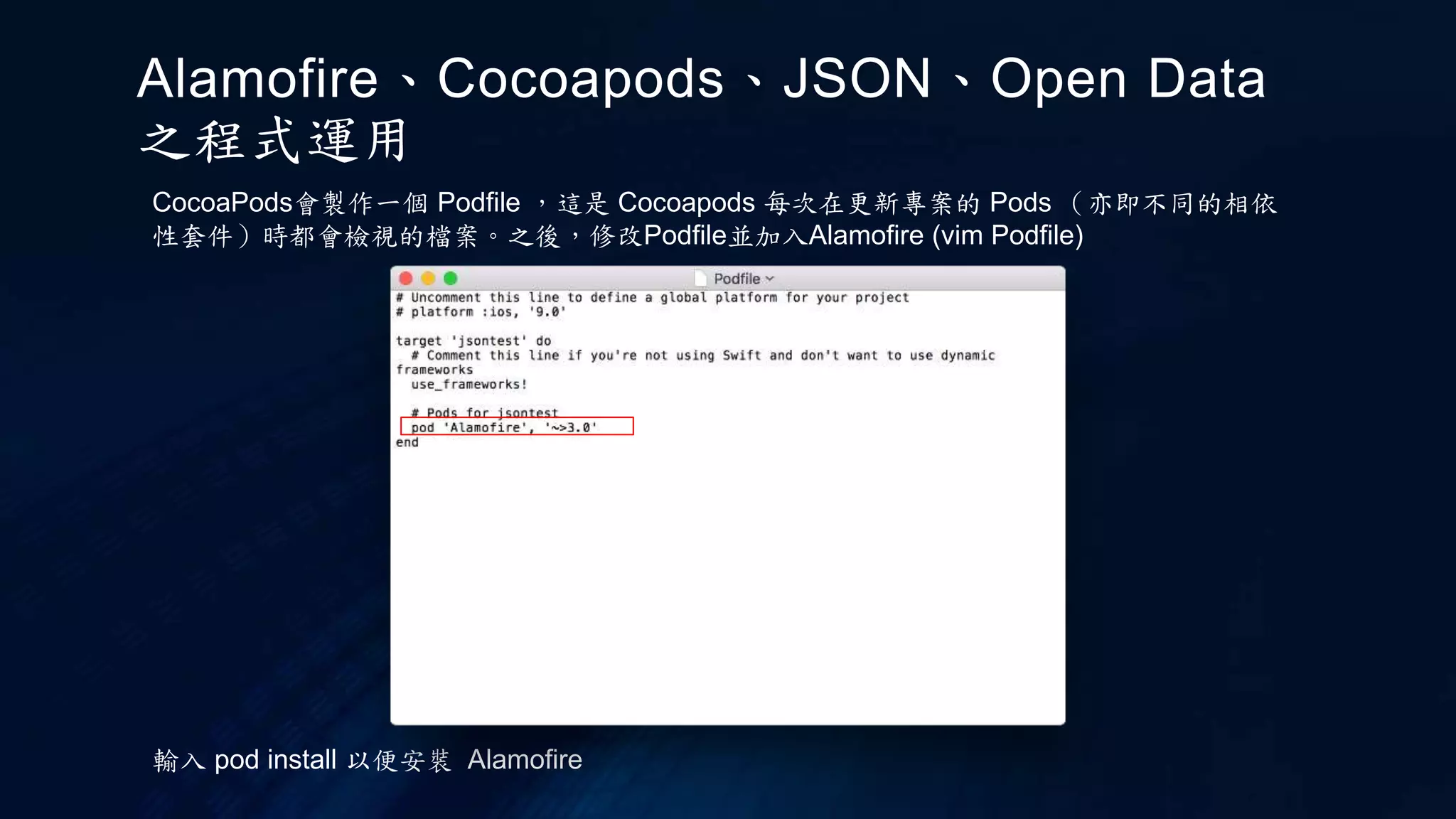 CocoaPods會製作一個 Podfile ，這是 Cocoapods 每次在更新專案的 Pods （亦即不同的相依
性套件）時都會檢視的檔案。之後，修改Podfile並加入Alamofire (vim Podfile)
輸入 pod install 以便安裝 Alamofire
Alamofire、Cocoapods、JSON、Open Data
之程式運用
 