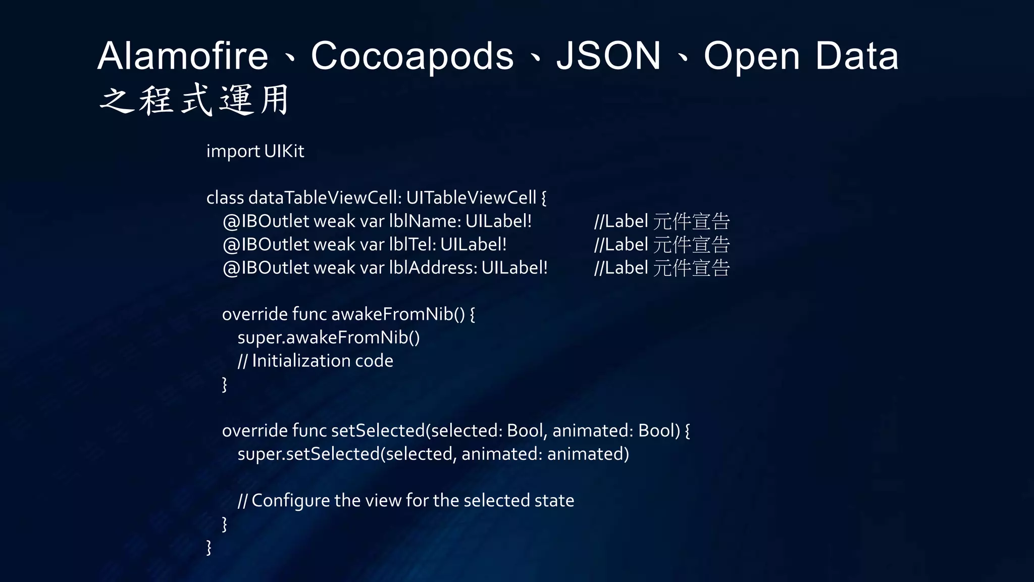 import UIKit
class dataTableViewCell: UITableViewCell {
@IBOutlet weak var lblName: UILabel! //Label 元件宣告
@IBOutlet weak var lblTel: UILabel! //Label 元件宣告
@IBOutlet weak var lblAddress: UILabel! //Label 元件宣告
override func awakeFromNib() {
super.awakeFromNib()
// Initialization code
}
override func setSelected(selected: Bool, animated: Bool) {
super.setSelected(selected, animated: animated)
// Configure the view for the selected state
}
}
Alamofire、Cocoapods、JSON、Open Data
之程式運用
 