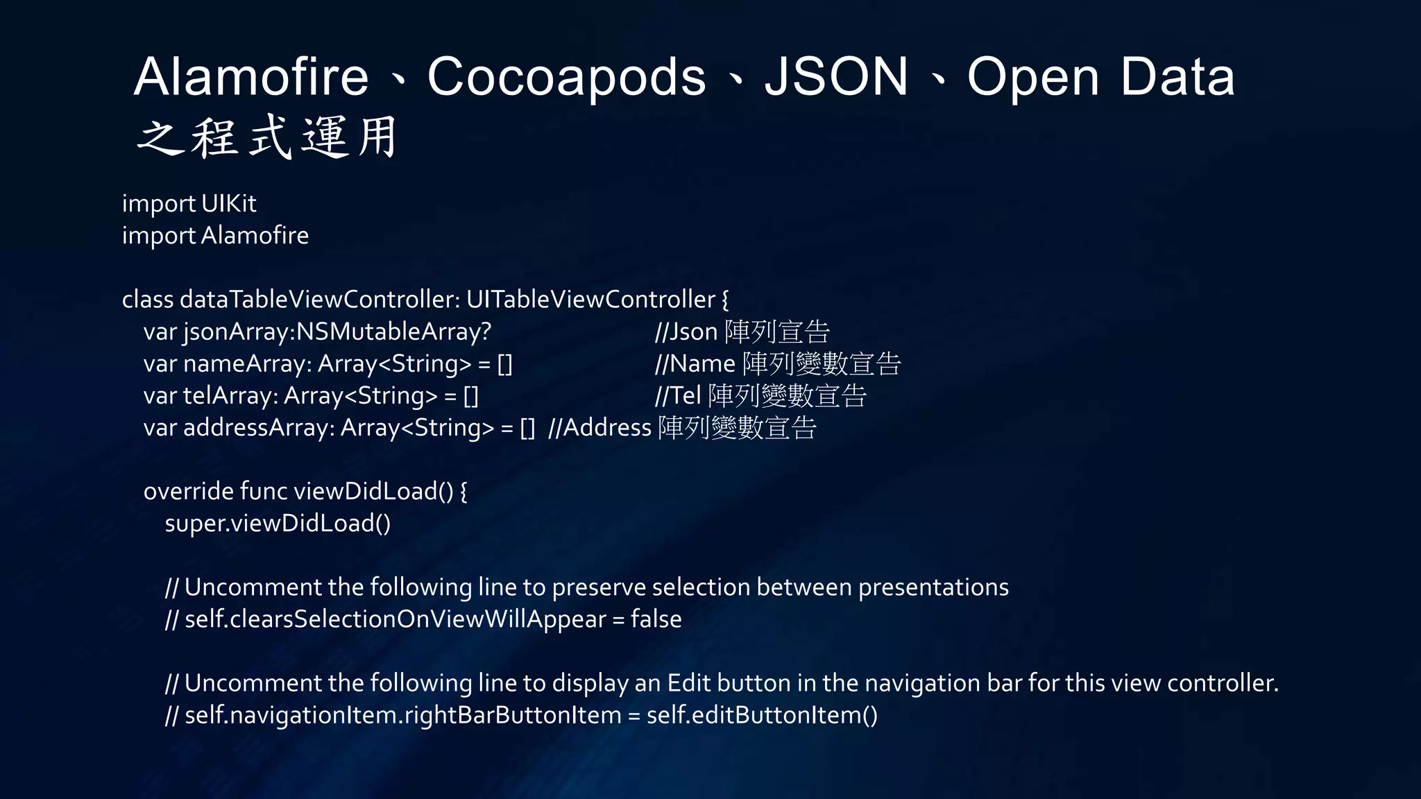import UIKit
importAlamofire
class dataTableViewController: UITableViewController {
var jsonArray:NSMutableArray? //Json 陣列宣告
var nameArray: Array<String> = [] //Name 陣列變數宣告
var telArray: Array<String> = [] //Tel 陣列變數宣告
var addressArray: Array<String> = [] //Address 陣列變數宣告
override func viewDidLoad() {
super.viewDidLoad()
// Uncomment the following line to preserve selection between presentations
// self.clearsSelectionOnViewWillAppear = false
// Uncomment the following line to display an Edit button in the navigation bar for this view controller.
// self.navigationItem.rightBarButtonItem = self.editButtonItem()
Alamofire、Cocoapods、JSON、Open Data
之程式運用
 