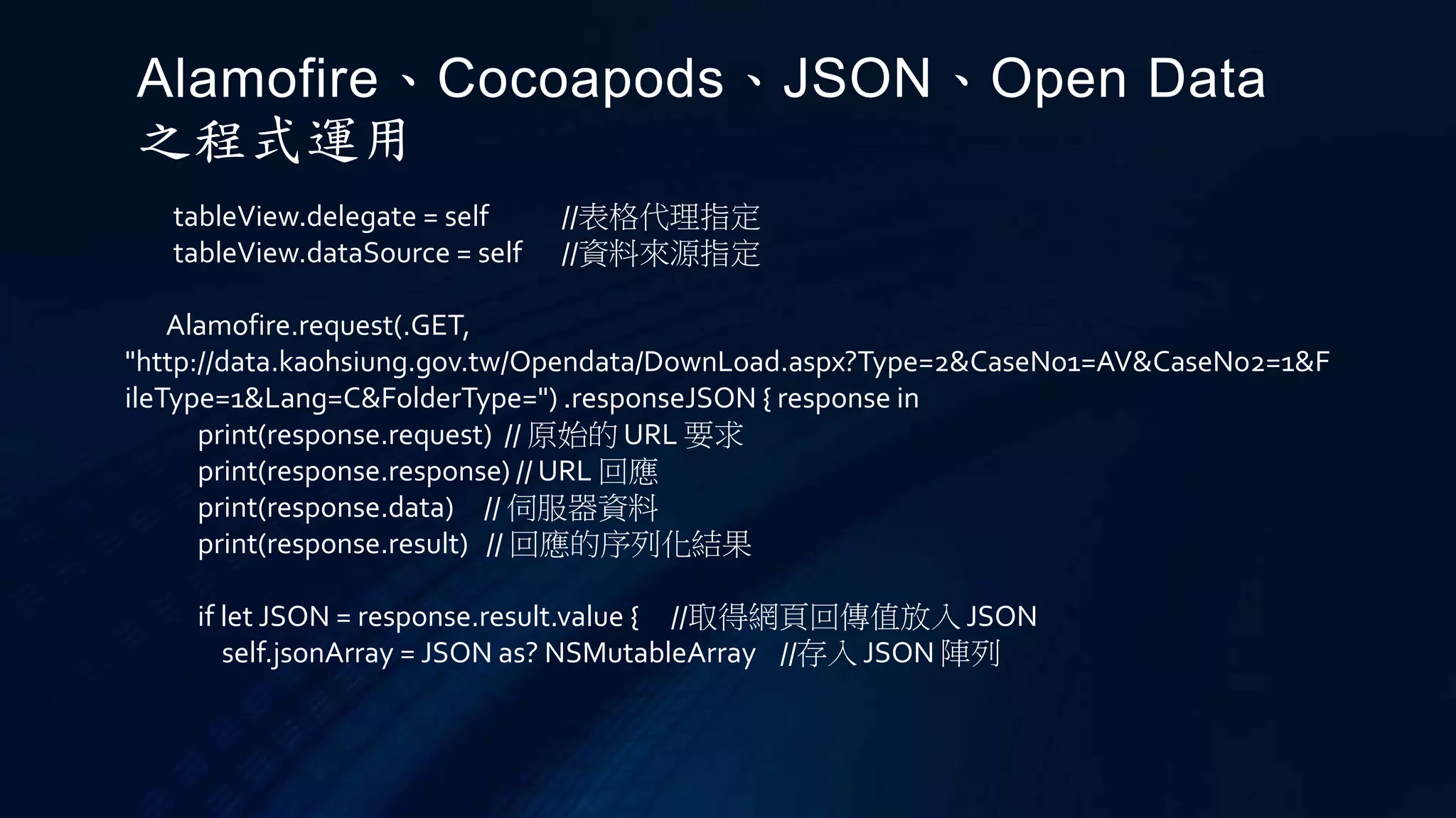 tableView.delegate = self //表格代理指定
tableView.dataSource = self //資料來源指定
Alamofire.request(.GET,
"http://data.kaohsiung.gov.tw/Opendata/DownLoad.aspx?Type=2&CaseNo1=AV&CaseNo2=1&F
ileType=1&Lang=C&FolderType=") .responseJSON { response in
print(response.request) // 原始的 URL 要求
print(response.response) // URL 回應
print(response.data) // 伺服器資料
print(response.result) // 回應的序列化結果
if let JSON = response.result.value { //取得網頁回傳值放入 JSON
self.jsonArray = JSON as? NSMutableArray //存入 JSON 陣列
Alamofire、Cocoapods、JSON、Open Data
之程式運用
 