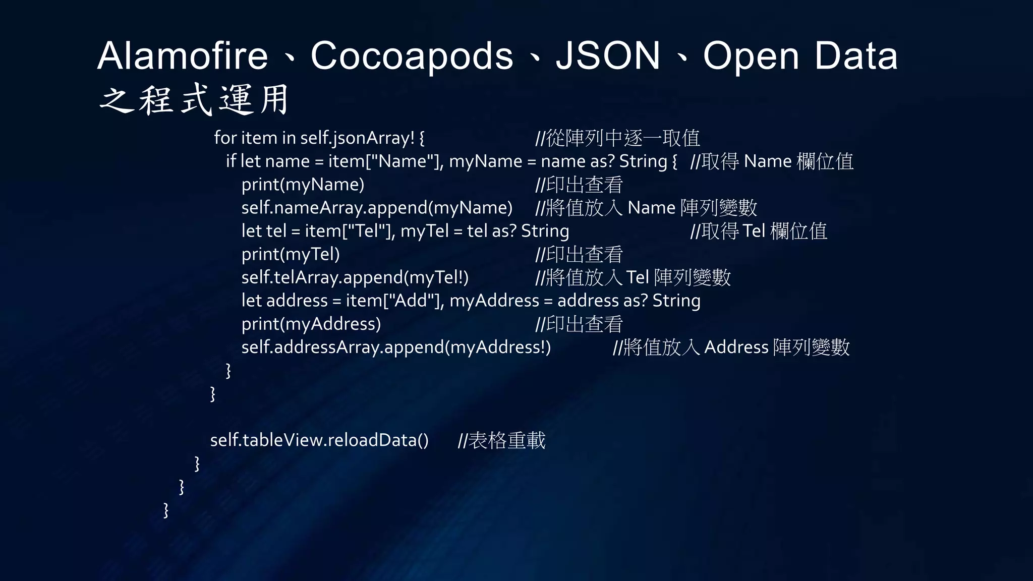for item in self.jsonArray! { //從陣列中逐一取值
if let name = item["Name"], myName = name as? String { //取得 Name 欄位值
print(myName) //印出查看
self.nameArray.append(myName) //將值放入 Name 陣列變數
let tel = item["Tel"], myTel = tel as? String //取得Tel 欄位值
print(myTel) //印出查看
self.telArray.append(myTel!) //將值放入Tel 陣列變數
let address = item["Add"], myAddress = address as? String
print(myAddress) //印出查看
self.addressArray.append(myAddress!) //將值放入 Address 陣列變數
}
}
self.tableView.reloadData() //表格重載
}
}
}
Alamofire、Cocoapods、JSON、Open Data
之程式運用
 