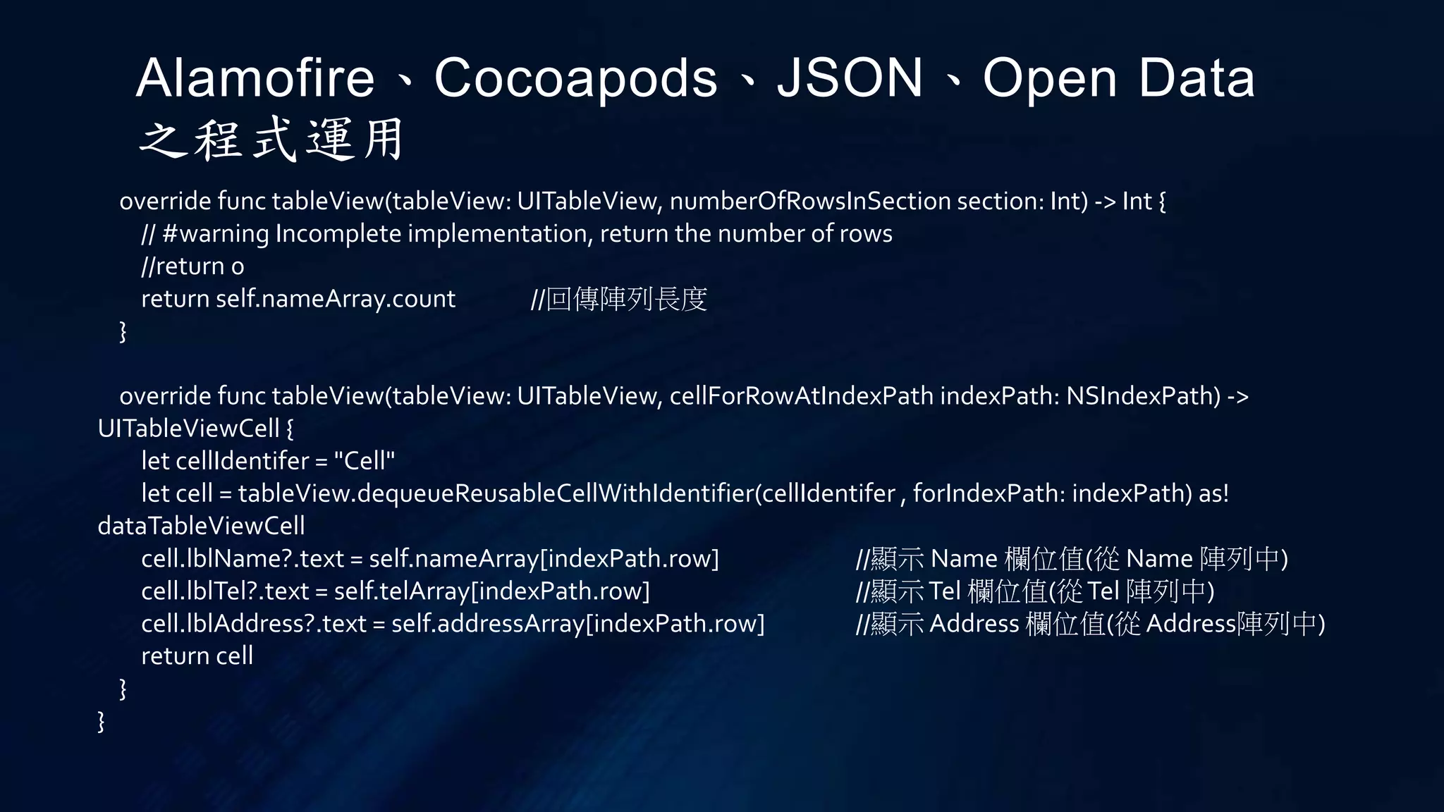 override func tableView(tableView: UITableView, numberOfRowsInSection section: Int) -> Int {
// #warning Incomplete implementation, return the number of rows
//return 0
return self.nameArray.count //回傳陣列長度
}
override func tableView(tableView: UITableView, cellForRowAtIndexPath indexPath: NSIndexPath) ->
UITableViewCell {
let cellIdentifer = "Cell"
let cell = tableView.dequeueReusableCellWithIdentifier(cellIdentifer , forIndexPath: indexPath) as!
dataTableViewCell
cell.lblName?.text = self.nameArray[indexPath.row] //顯示 Name 欄位值(從 Name 陣列中)
cell.lblTel?.text = self.telArray[indexPath.row] //顯示Tel 欄位值(從Tel 陣列中)
cell.lblAddress?.text = self.addressArray[indexPath.row] //顯示 Address 欄位值(從 Address陣列中)
return cell
}
}
Alamofire、Cocoapods、JSON、Open Data
之程式運用
 
