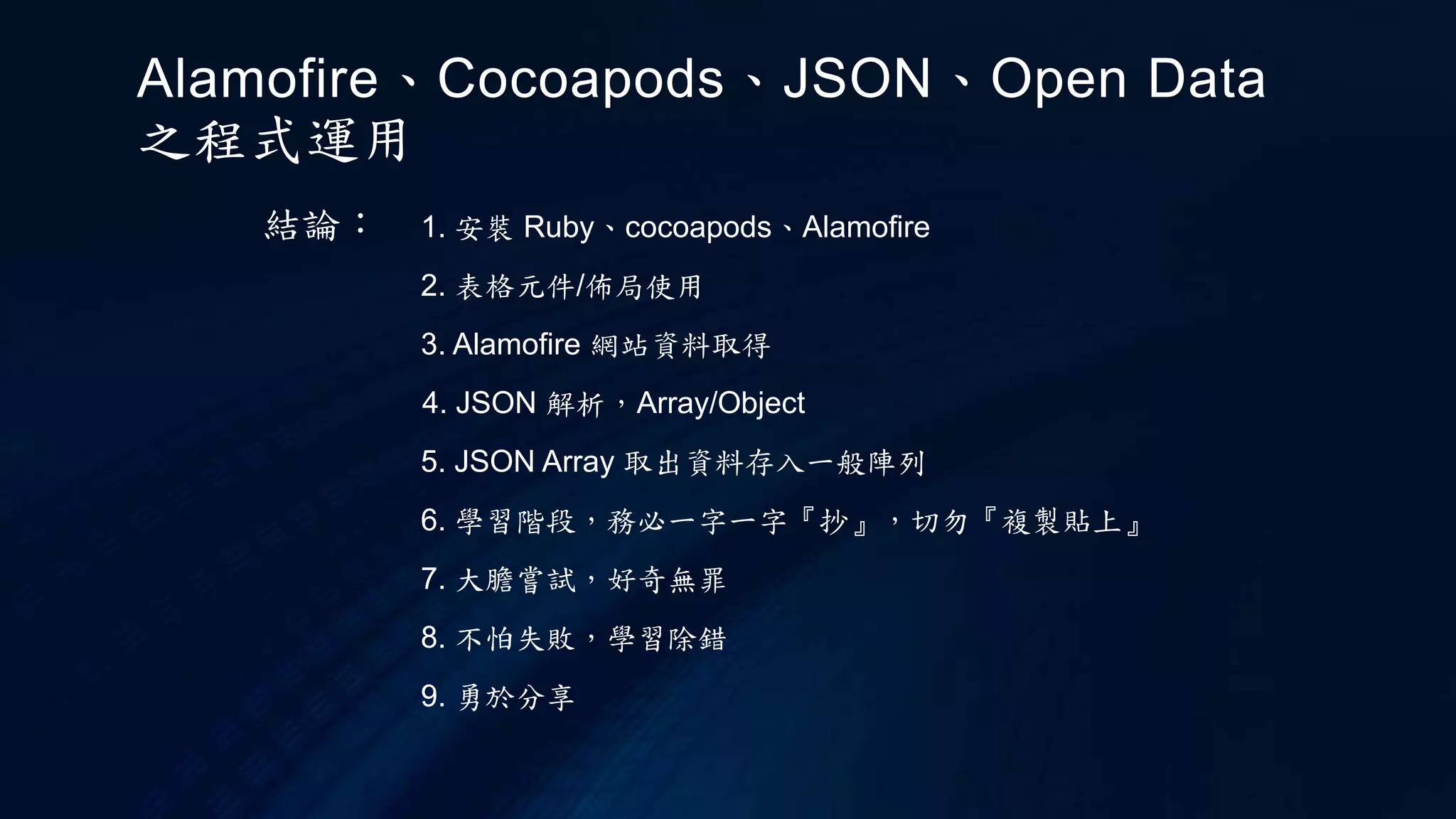 結論： 1. 安裝 Ruby、cocoapods、Alamofire
2. 表格元件/佈局使用
3. Alamofire 網站資料取得
6. 學習階段，務必一字一字『抄』，切勿『複製貼上』
7. 大膽嘗試，好奇無罪
8. 不怕失敗，學習除錯
9. 勇於分享
4. JSON 解析，Array/Object
5. JSON Array 取出資料存入一般陣列
Alamofire、Cocoapods、JSON、Open Data
之程式運用
 