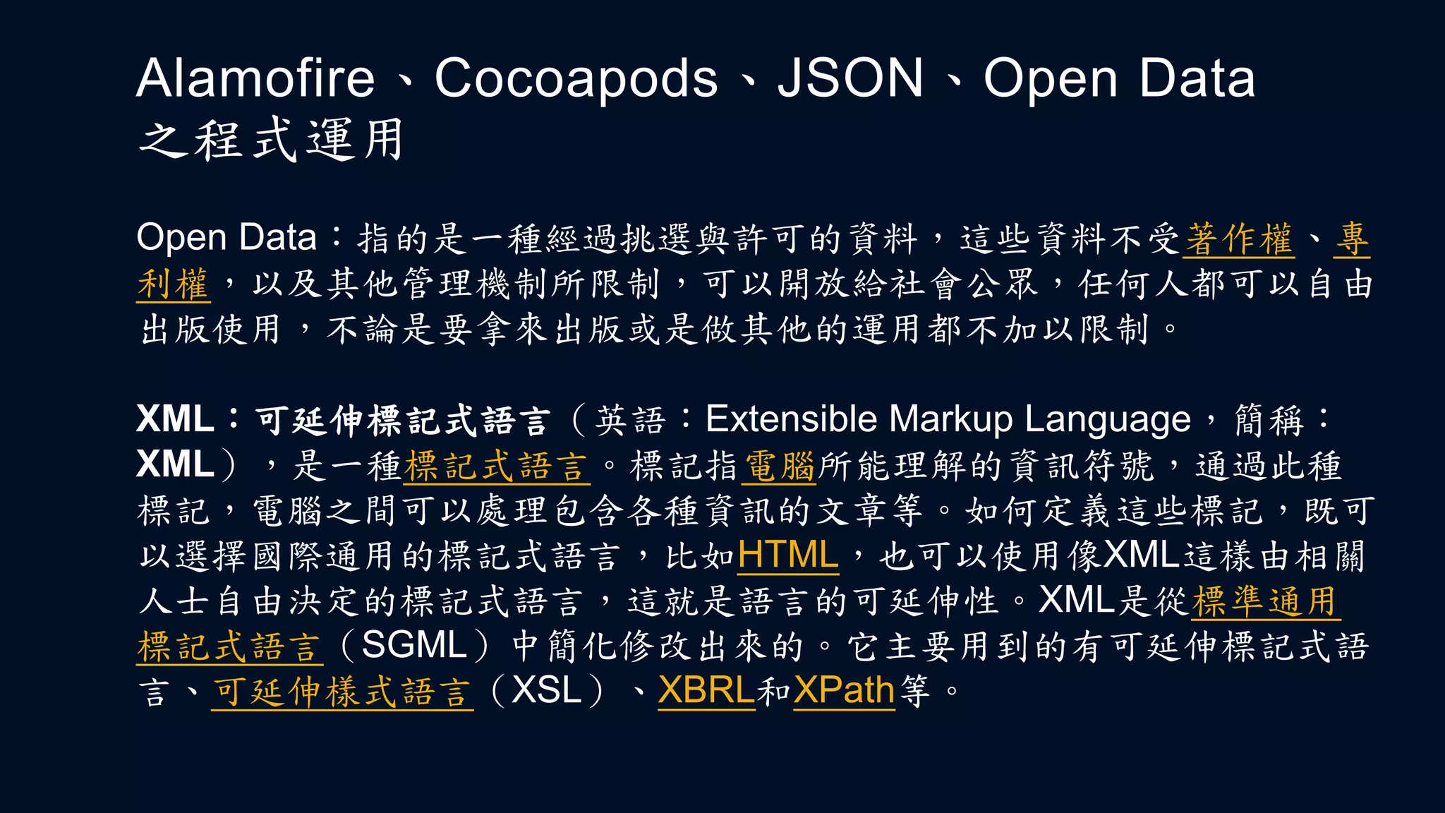 Open Data：指的是一種經過挑選與許可的資料，這些資料不受著作權、專
利權，以及其他管理機制所限制，可以開放給社會公眾，任何人都可以自由
出版使用，不論是要拿來出版或是做其他的運用都不加以限制。
Alamofire、Cocoapods、JSON、Open Data
之程式運用
XML：可延伸標記式語言（英語：Extensible Markup Language，簡稱：
XML），是一種標記式語言。標記指電腦所能理解的資訊符號，通過此種
標記，電腦之間可以處理包含各種資訊的文章等。如何定義這些標記，既可
以選擇國際通用的標記式語言，比如HTML，也可以使用像XML這樣由相關
人士自由決定的標記式語言，這就是語言的可延伸性。XML是從標準通用
標記式語言（SGML）中簡化修改出來的。它主要用到的有可延伸標記式語
言、可延伸樣式語言（XSL）、XBRL和XPath等。
 