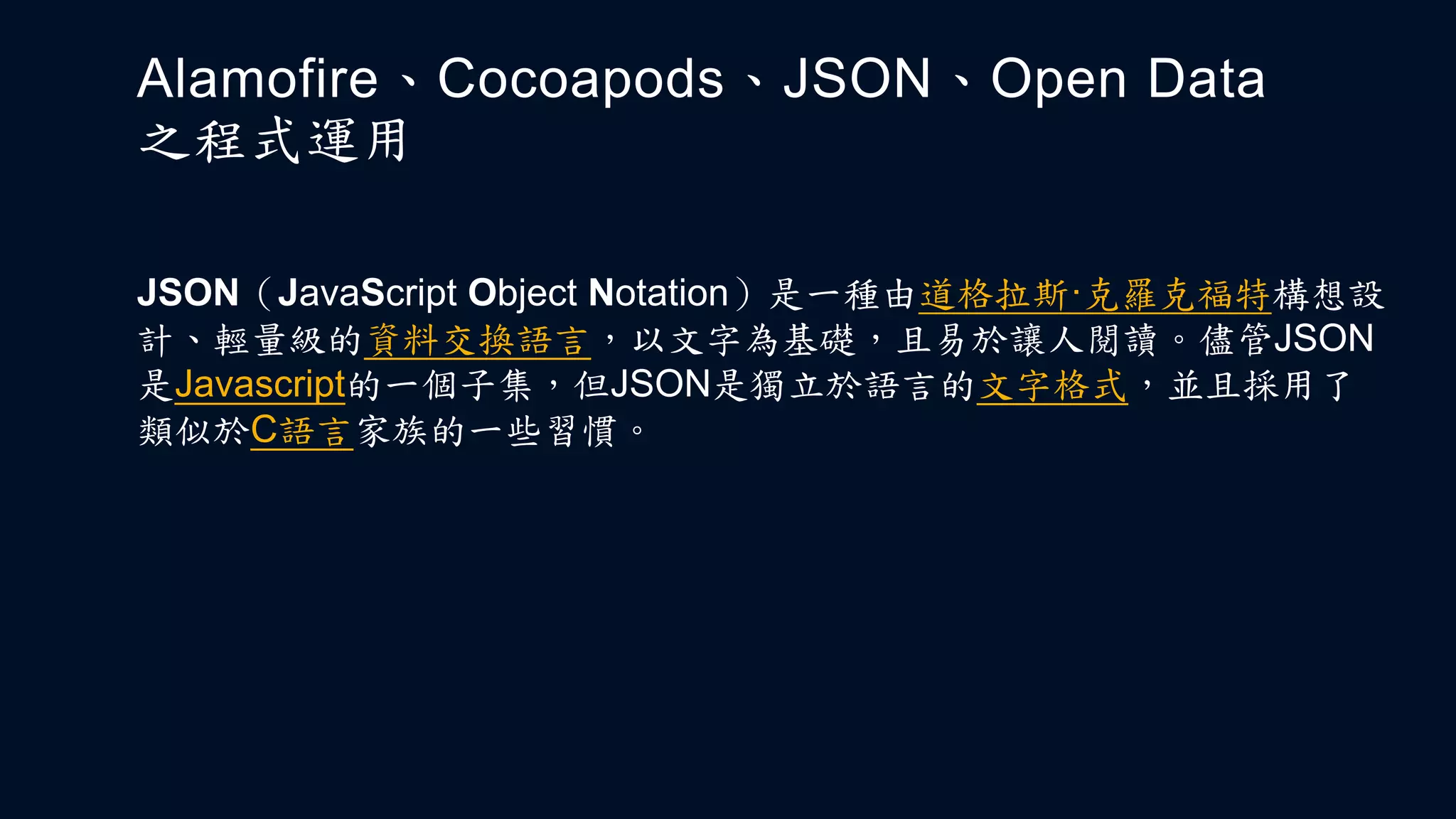 Alamofire、Cocoapods、JSON、Open Data
之程式運用
JSON（JavaScript Object Notation）是一種由道格拉斯·克羅克福特構想設
計、輕量級的資料交換語言，以文字為基礎，且易於讓人閱讀。儘管JSON
是Javascript的一個子集，但JSON是獨立於語言的文字格式，並且採用了
類似於C語言家族的一些習慣。
 