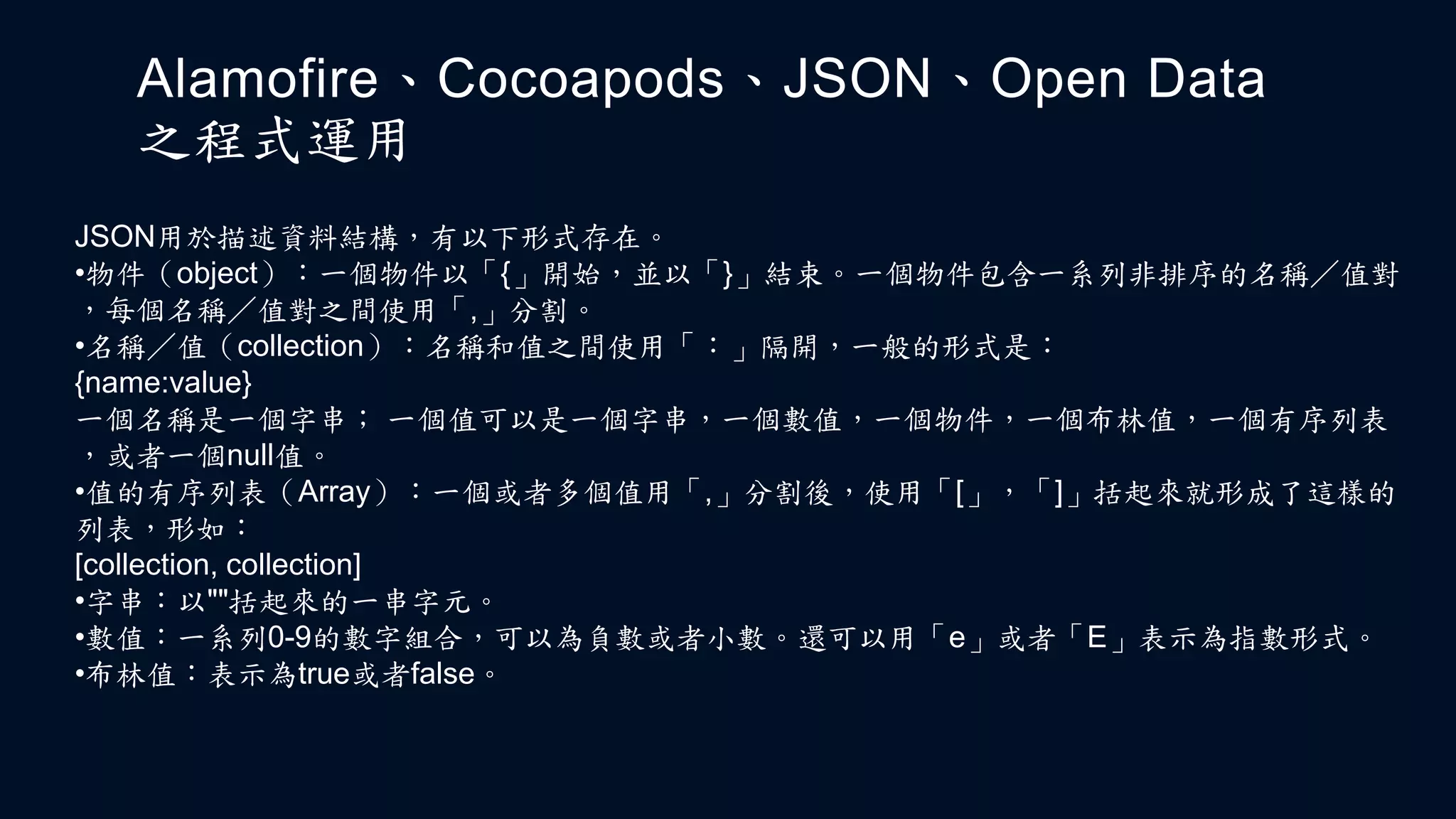 Alamofire、Cocoapods、JSON、Open Data
之程式運用
JSON用於描述資料結構，有以下形式存在。
•物件（object）：一個物件以「{」開始，並以「}」結束。一個物件包含一系列非排序的名稱／值對
，每個名稱／值對之間使用「,」分割。
•名稱／值（collection）：名稱和值之間使用「：」隔開，一般的形式是：
{name:value}
一個名稱是一個字串； 一個值可以是一個字串，一個數值，一個物件，一個布林值，一個有序列表
，或者一個null值。
•值的有序列表（Array）：一個或者多個值用「,」分割後，使用「[」，「]」括起來就形成了這樣的
列表，形如：
[collection, collection]
•字串：以""括起來的一串字元。
•數值：一系列0-9的數字組合，可以為負數或者小數。還可以用「e」或者「E」表示為指數形式。
•布林值：表示為true或者false。
 
