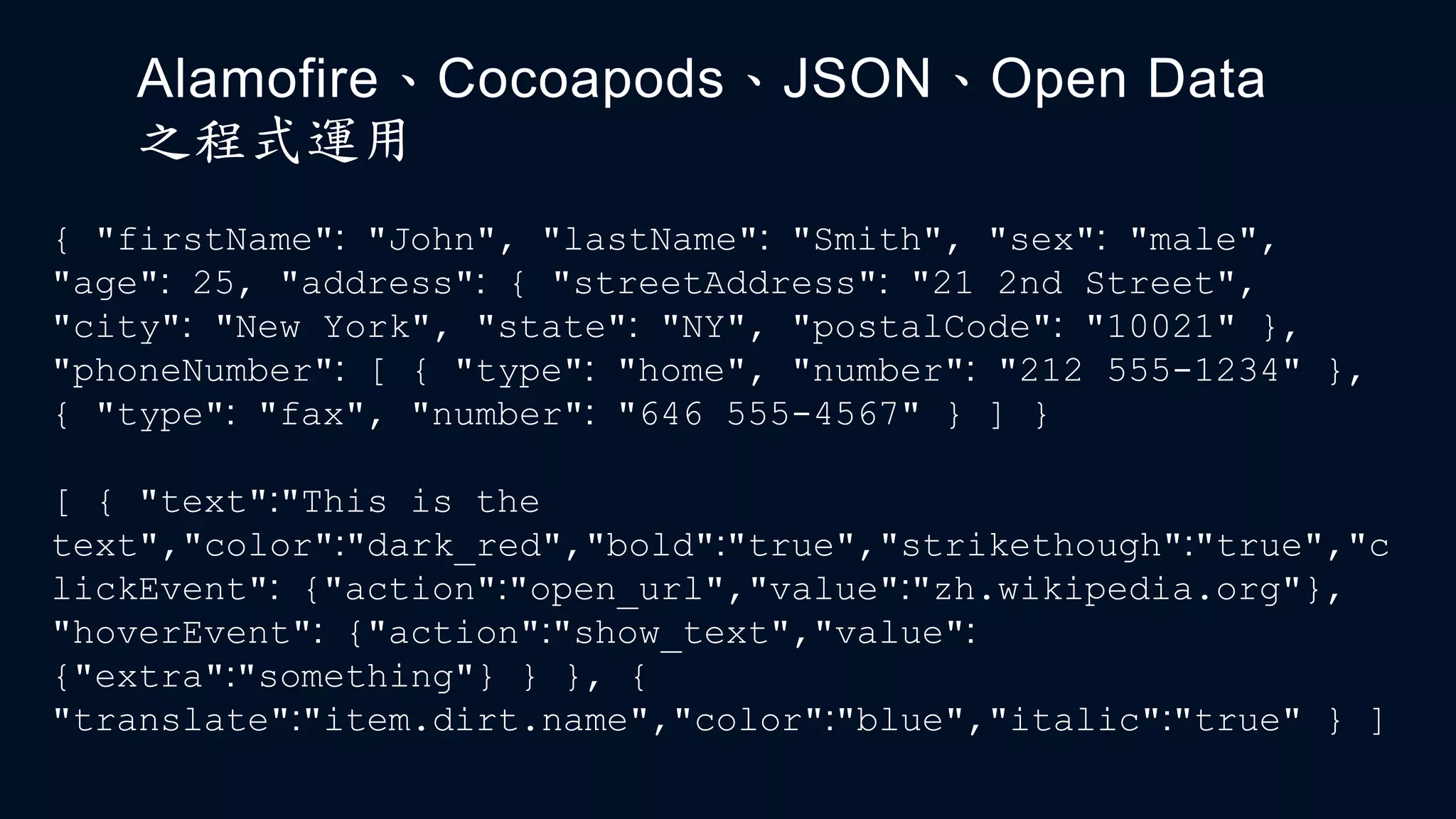 Alamofire、Cocoapods、JSON、Open Data
之程式運用
{ "firstName": "John", "lastName": "Smith", "sex": "male",
"age": 25, "address": { "streetAddress": "21 2nd Street",
"city": "New York", "state": "NY", "postalCode": "10021" },
"phoneNumber": [ { "type": "home", "number": "212 555-1234" },
{ "type": "fax", "number": "646 555-4567" } ] }
[ { "text":"This is the
text","color":"dark_red","bold":"true","strikethough":"true","c
lickEvent": {"action":"open_url","value":"zh.wikipedia.org"},
"hoverEvent": {"action":"show_text","value":
{"extra":"something"} } }, {
"translate":"item.dirt.name","color":"blue","italic":"true" } ]
 