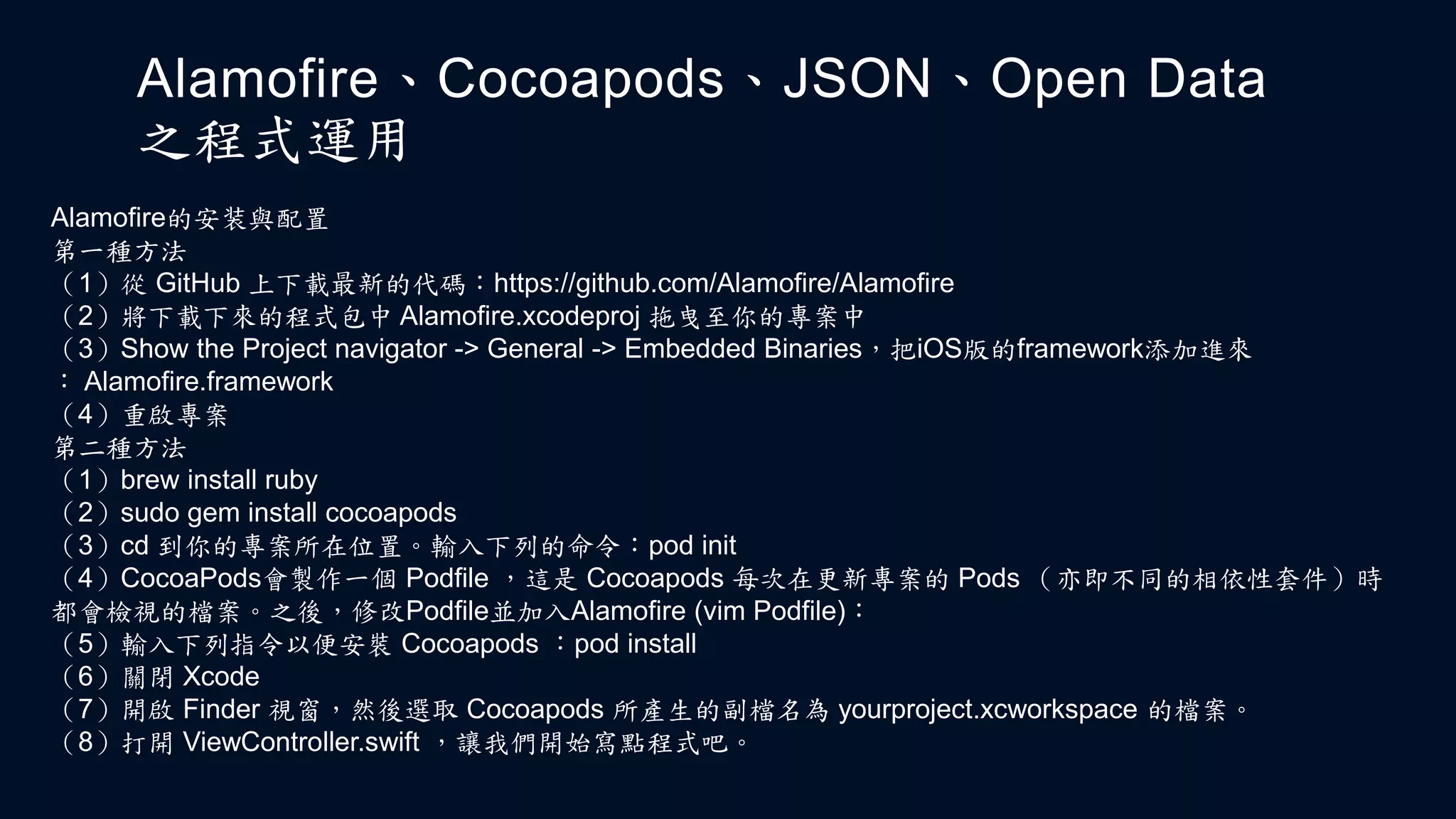 Alamofire、Cocoapods、JSON、Open Data
之程式運用
Alamofire的安装與配置
第一種方法
（1）從 GitHub 上下載最新的代碼：https://github.com/Alamofire/Alamofire
（2）將下載下來的程式包中 Alamofire.xcodeproj 拖曳至你的專案中
（3）Show the Project navigator -> General -> Embedded Binaries，把iOS版的framework添加進來
： Alamofire.framework
（4）重啟專案
第二種方法
（1）brew install ruby
（2）sudo gem install cocoapods
（3）cd 到你的專案所在位置。輸入下列的命令：pod init
（4）CocoaPods會製作一個 Podfile ，這是 Cocoapods 每次在更新專案的 Pods （亦即不同的相依性套件）時
都會檢視的檔案。之後，修改Podfile並加入Alamofire (vim Podfile)：
（5）輸入下列指令以便安裝 Cocoapods ：pod install
（6）關閉 Xcode
（7）開啟 Finder 視窗，然後選取 Cocoapods 所產生的副檔名為 yourproject.xcworkspace 的檔案。
（8）打開 ViewController.swift ，讓我們開始寫點程式吧。
 