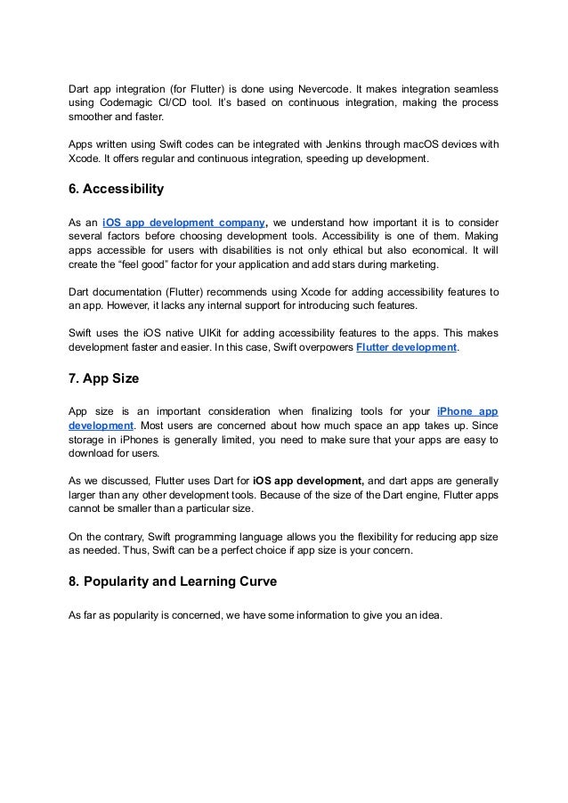 Dart app integration (for Flutter) is done using Nevercode. It makes integration seamless
using Codemagic CI/CD tool. It’s based on continuous integration, making the process
smoother and faster.
Apps written using Swift codes can be integrated with Jenkins through macOS devices with
Xcode. It offers regular and continuous integration, speeding up development.
6. Accessibility
As an iOS app development company, we understand how important it is to consider
several factors before choosing development tools. Accessibility is one of them. Making
apps accessible for users with disabilities is not only ethical but also economical. It will
create the “feel good” factor for your application and add stars during marketing.
Dart documentation (Flutter) recommends using Xcode for adding accessibility features to
an app. However, it lacks any internal support for introducing such features.
Swift uses the iOS native UIKit for adding accessibility features to the apps. This makes
development faster and easier. In this case, Swift overpowers Flutter development.
7. App Size
App size is an important consideration when finalizing tools for your iPhone app
development. Most users are concerned about how much space an app takes up. Since
storage in iPhones is generally limited, you need to make sure that your apps are easy to
download for users.
As we discussed, Flutter uses Dart for iOS app development, and dart apps are generally
larger than any other development tools. Because of the size of the Dart engine, Flutter apps
cannot be smaller than a particular size.
On the contrary, Swift programming language allows you the flexibility for reducing app size
as needed. Thus, Swift can be a perfect choice if app size is your concern.
8. Popularity and Learning Curve
As far as popularity is concerned, we have some information to give you an idea.
 