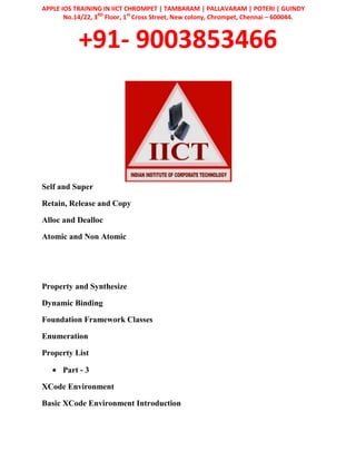 APPLE IOS TRAINING IN IICT CHROMPET | TAMBARAM | PALLAVARAM | POTERI | GUINDY
No.14/22, 3RD
Floor, 1st
Cross Street, New colony, Chrompet, Chennai – 600044.
+91- 9003853466
Self and Super
Retain, Release and Copy
Alloc and Dealloc
Atomic and Non Atomic
Property and Synthesize
Dynamic Binding
Foundation Framework Classes
Enumeration
Property List
Part - 3
XCode Environment
Basic XCode Environment Introduction
 