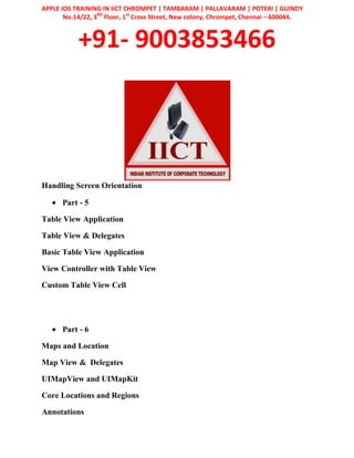 APPLE IOS TRAINING IN IICT CHROMPET | TAMBARAM | PALLAVARAM | POTERI | GUINDY
No.14/22, 3RD
Floor, 1st
Cross Street, New colony, Chrompet, Chennai – 600044.
+91- 9003853466
Handling Screen Orientation
Part - 5
Table View Application
Table View & Delegates
Basic Table View Application
View Controller with Table View
Custom Table View Cell
Part - 6
Maps and Location
Map View & Delegates
UIMapView and UIMapKit
Core Locations and Regions
Annotations
 