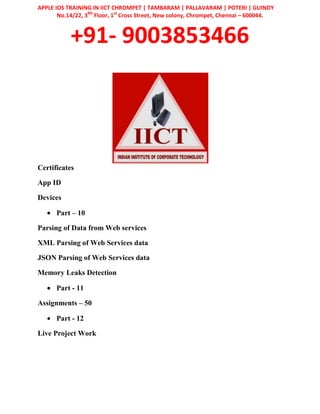 APPLE IOS TRAINING IN IICT CHROMPET | TAMBARAM | PALLAVARAM | POTERI | GUINDY
No.14/22, 3RD
Floor, 1st
Cross Street, New colony, Chrompet, Chennai – 600044.
+91- 9003853466
Certificates
App ID
Devices
Part – 10
Parsing of Data from Web services
XML Parsing of Web Services data
JSON Parsing of Web Services data
Memory Leaks Detection
Part - 11
Assignments – 50
Part - 12
Live Project Work
 