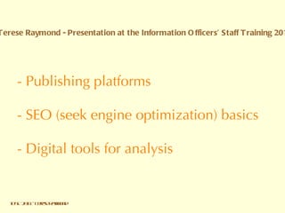- Publishing platforms  - SEO (seek engine optimization) basics   - Digital tools for analysis IOST 2011 - Terese Raymond Terese Raymond - Presentation at the Information Officers’ Staff Training 2011 