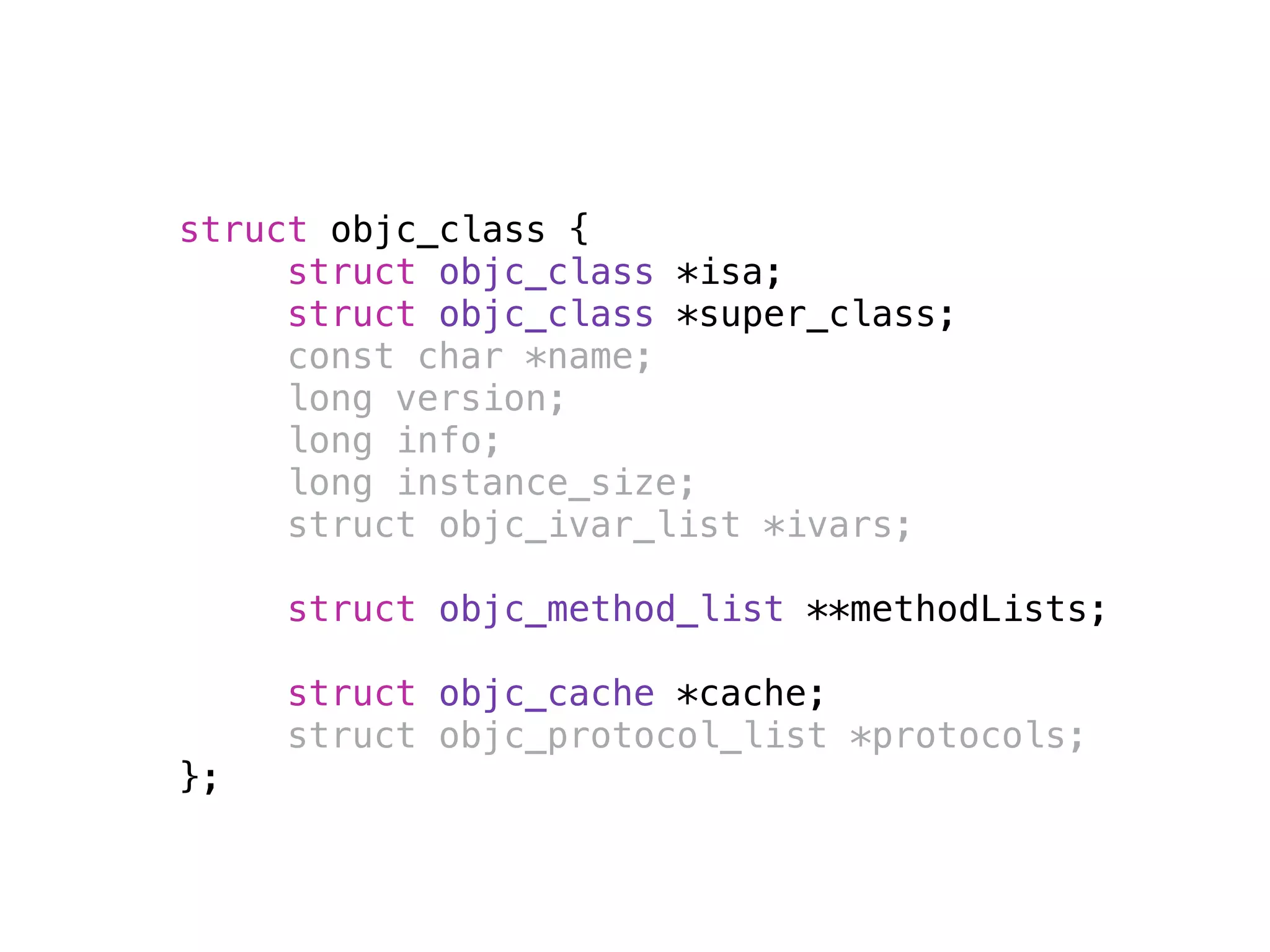 struct objc_class {
struct objc_class *isa;
struct objc_class *super_class;
const char *name;
long version;
long info;
long instance_size;
struct objc_ivar_list *ivars;
struct objc_method_list **methodLists;
struct objc_cache *cache;
struct objc_protocol_list *protocols;
};
 