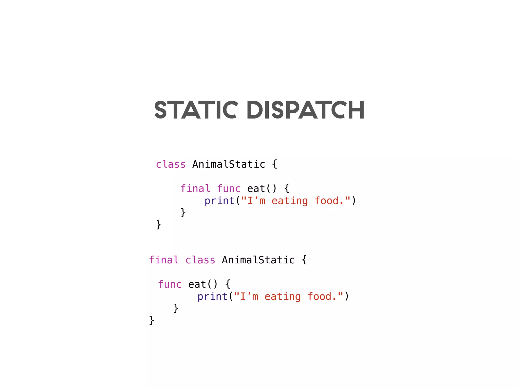 STATIC DISPATCH
class AnimalStatic {
final func eat() {
print("I’m eating food.")
}
}
final class AnimalStatic {
func eat() {
print("I’m eating food.")
}
}
 