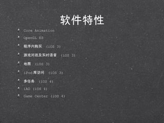 软件特性 Core Animation OpenGL ES 程序内购买  (iOS 3) 游戏对战及实时语音  (iOS 3) 地图  (iOS 3) iPod 库访问  (iOS 3) 多任务  (iOS 4) iAD (iOS 4) Game Center (iOS 4) 