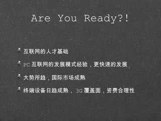 Are You Ready?! 互联网的人才基础 PC 互联网的发展模式经验，更快速的发展 大势所趋，国际市场成熟 终端设备日趋成熟， 3G 覆盖面，资费合理性 