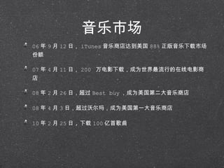 音乐市场 06 年 9 月 12 日， iTunes 音乐商店达到美国 88% 正版音乐下载市场份额 07 年 4 月 11 日， 200  万电影下载，成为世界最流行的在线电影商店 08 年 2 月 26 日，超过 Best buy ，成为美国第二大音乐商店 08 年 4 月 3 日，超过沃尔玛，成为美国第一大音乐商店 10 年 2 月 25 日 , 下载 100 亿首歌曲 