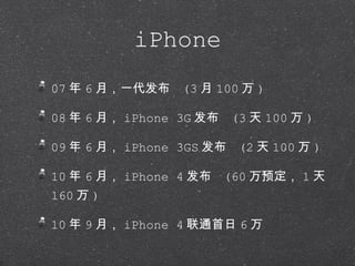 iPhone 07 年 6 月，一代发布  (3 月 100 万 ) 08 年 6 月， iPhone 3G 发布  (3 天 100 万 ) 09 年 6 月， iPhone 3GS 发布  (2 天 100 万 ) 10 年 6 月， iPhone 4 发布  (60 万预定， 1 天 160 万 ) 10 年 9 月， iPhone 4 联通首日 6 万 