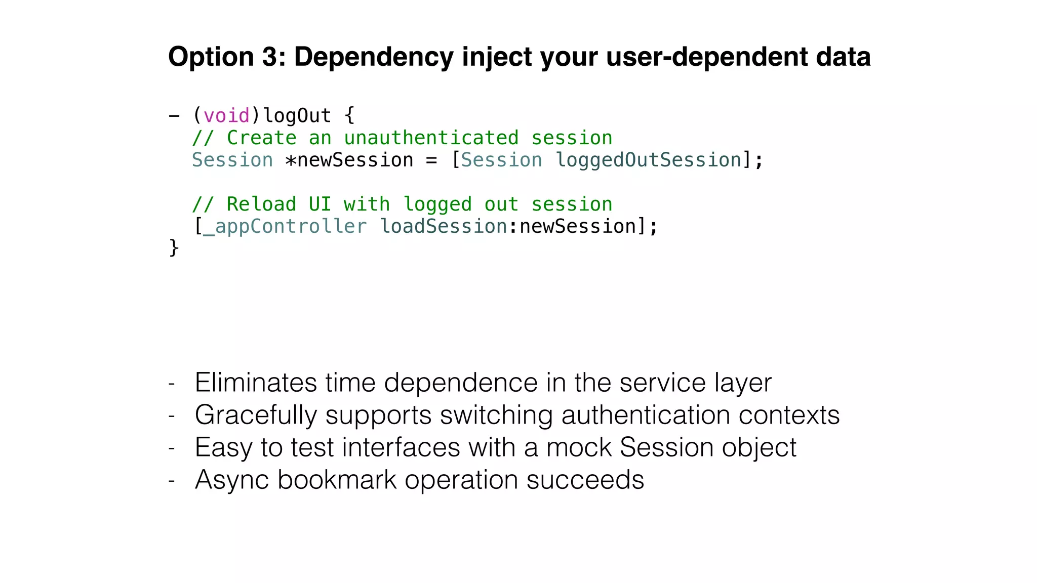 Option 3: Dependency inject your user-dependent data
- Eliminates time dependence in the service layer
- Gracefully supports switching authentication contexts
- Easy to test interfaces with a mock Session object
- Async bookmark operation succeeds
- (void)logOut {
// Create an unauthenticated session
Session *newSession = [Session loggedOutSession];
!
// Reload UI with logged out session
[_appController loadSession:newSession];
}
 
