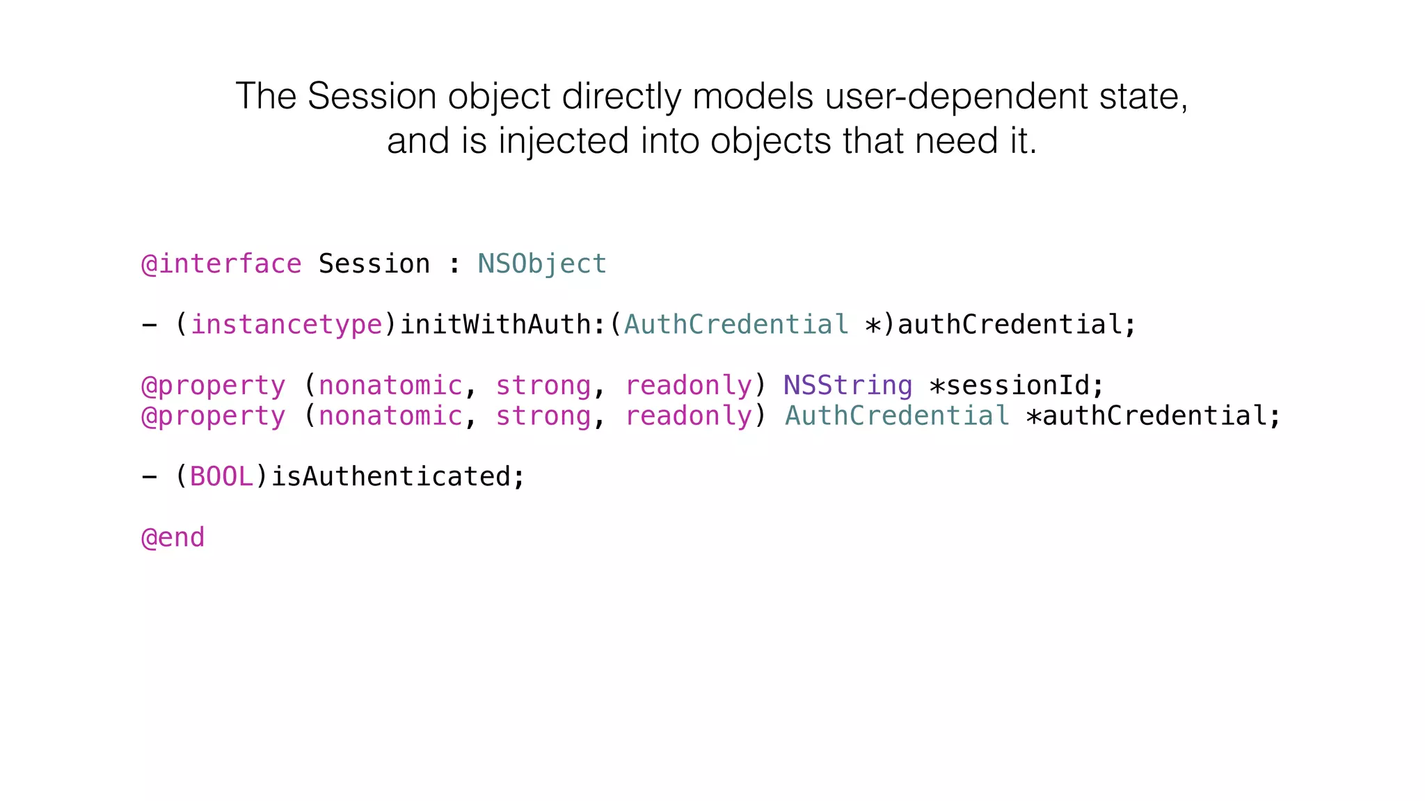 @interface Session : NSObject
!
- (instancetype)initWithAuth:(AuthCredential *)authCredential;
!
@property (nonatomic, strong, readonly) NSString *sessionId;
@property (nonatomic, strong, readonly) AuthCredential *authCredential;
!
- (BOOL)isAuthenticated;
!
@end
The Session object directly models user-dependent state,
and is injected into objects that need it.
 