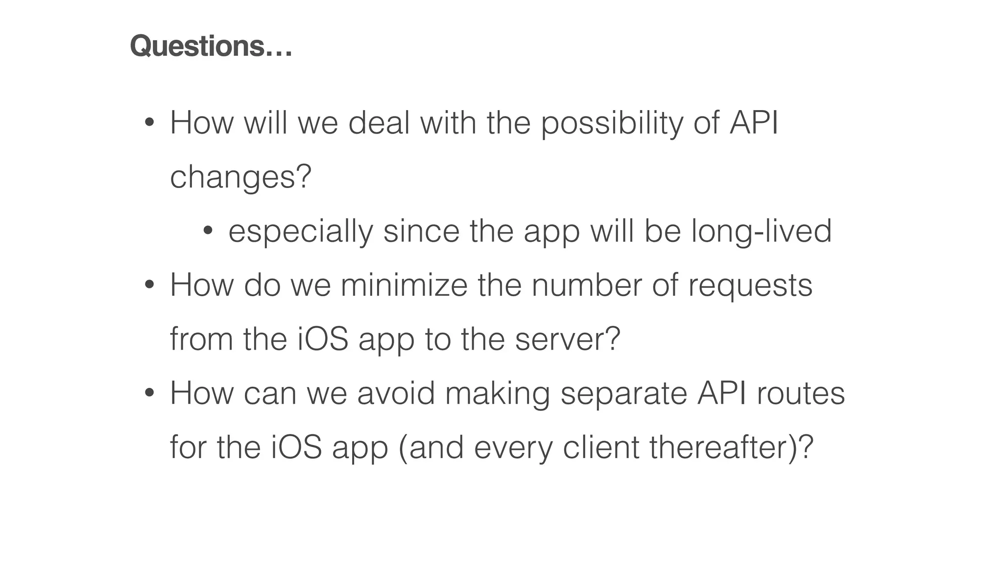 • How will we deal with the possibility of API
changes?
• especially since the app will be long-lived
• How do we minimize the number of requests
from the iOS app to the server?
• How can we avoid making separate API routes
for the iOS app (and every client thereafter)?
Questions…
 