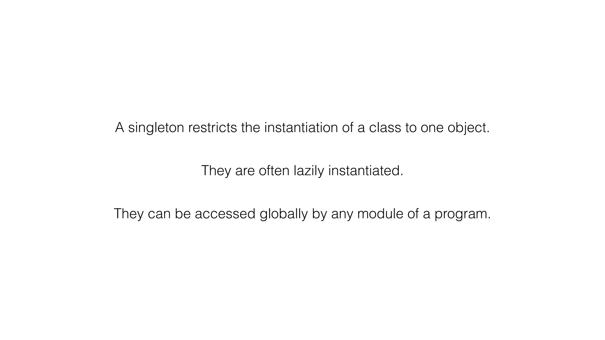 A singleton restricts the instantiation of a class to one object.
They are often lazily instantiated.
They can be accessed globally by any module of a program.
 