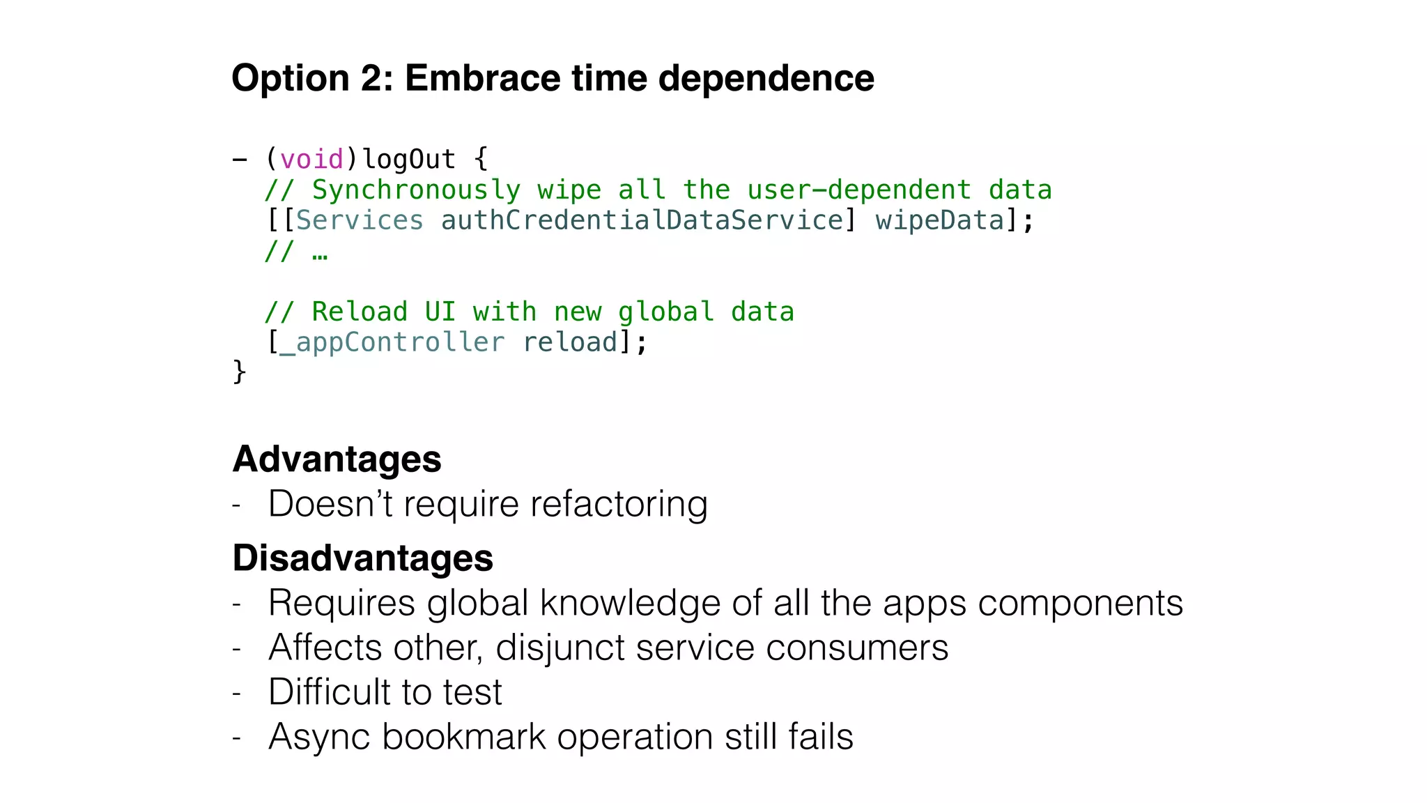 Option 2: Embrace time dependence
Advantages!
- Doesn’t require refactoring
Disadvantages!
- Requires global knowledge of all the apps components
- Affects other, disjunct service consumers
- Difﬁcult to test
- Async bookmark operation still fails
- (void)logOut {
// Synchronously wipe all the user-dependent data
[[Services authCredentialDataService] wipeData];
// …
!
// Reload UI with new global data
[_appController reload];
}
 