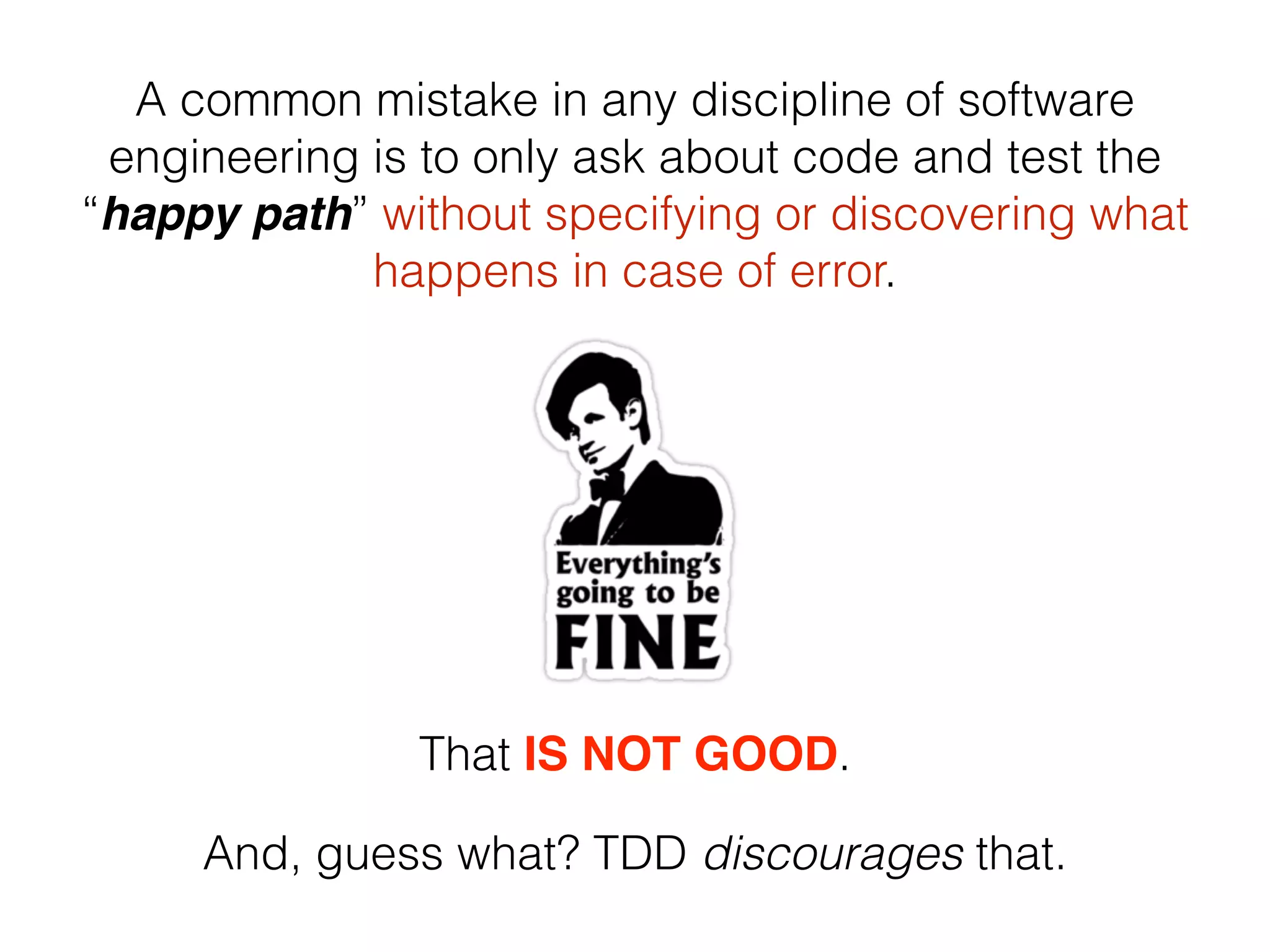 A common mistake in any discipline of software engineering is to only ask about code and test the “happy path” without specifying or discovering what happens in case of error. That IS NOT GOOD. And, guess what? TDD discourages that. 