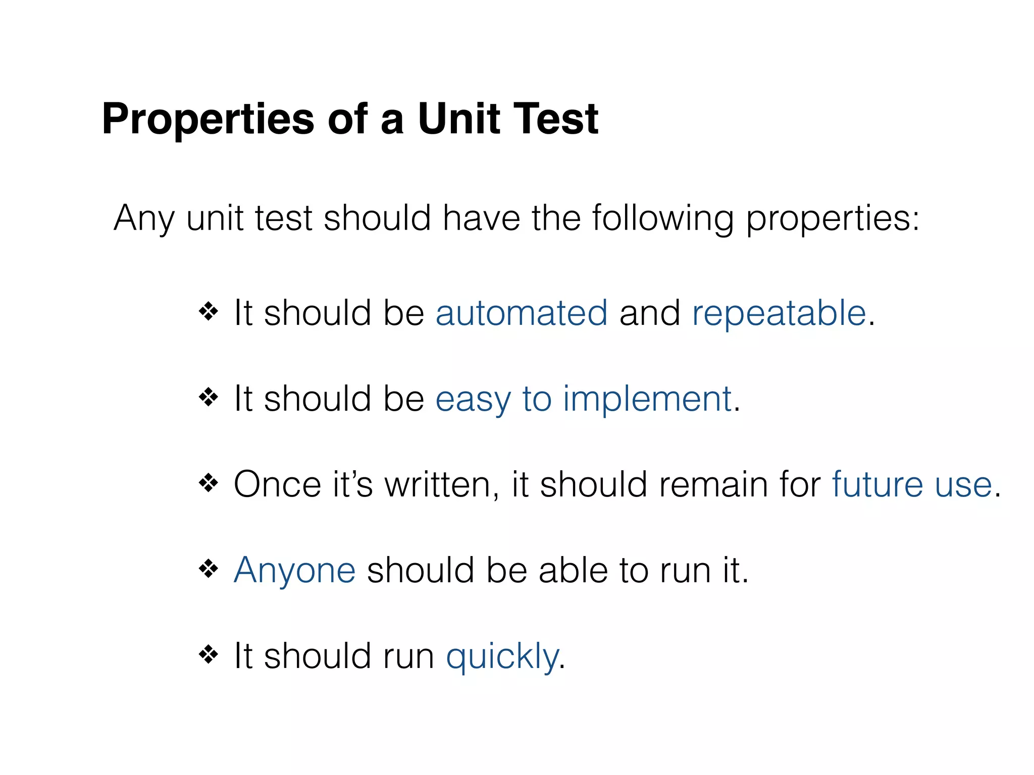 Properties of a Unit Test Any unit test should have the following properties: ❖ It should be automated and repeatable. ❖ It should be easy to implement. ❖ Once it’s written, it should remain for future use. ❖ Anyone should be able to run it. ❖ It should run quickly. 