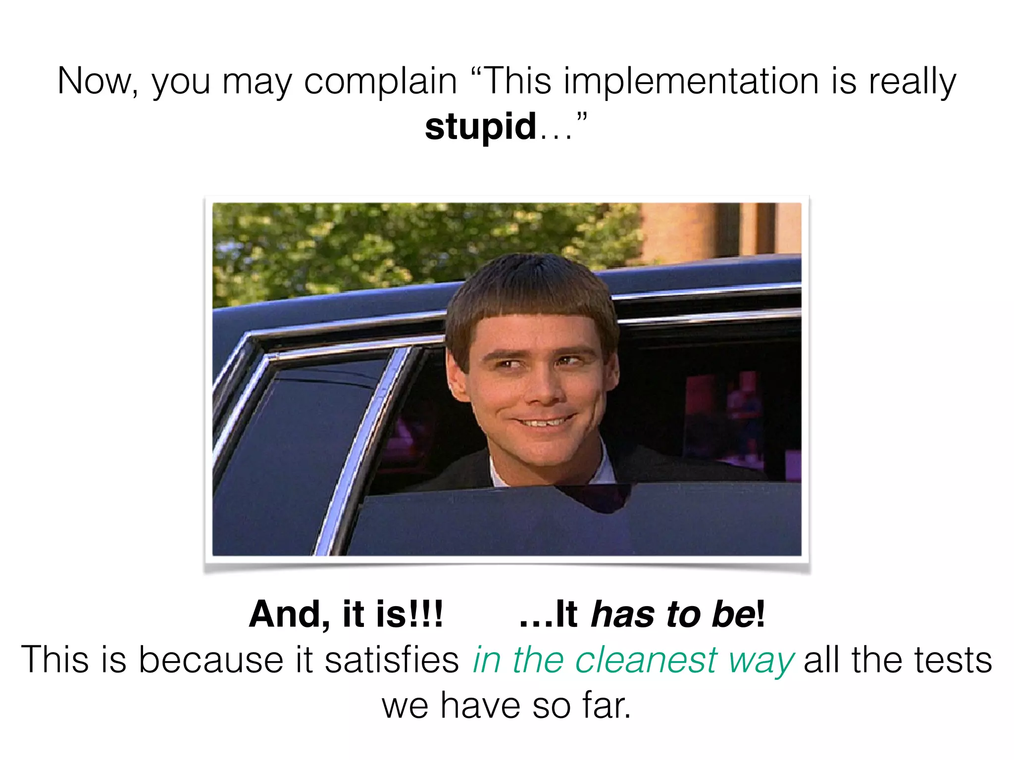 Now, you may complain “This implementation is really stupid…” And, it is!!! …It has to be! ! This is because it satisfies in the cleanest way all the tests we have so far. 