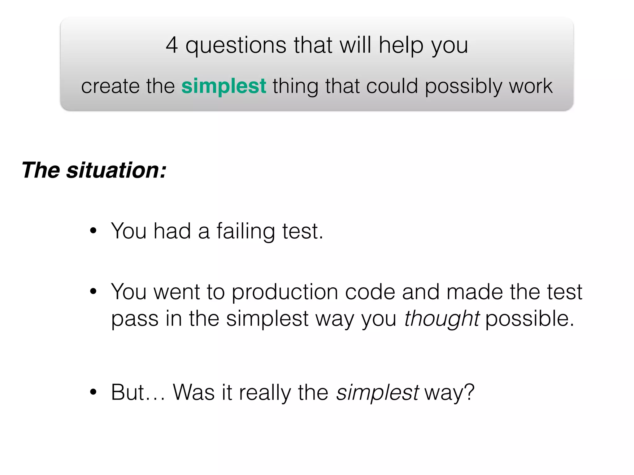 4 questions that will help you create the simplest thing that could possibly work The situation: • You had a failing test. • You went to production code and made the test pass in the simplest way you thought possible. • But… Was it really the simplest way? 