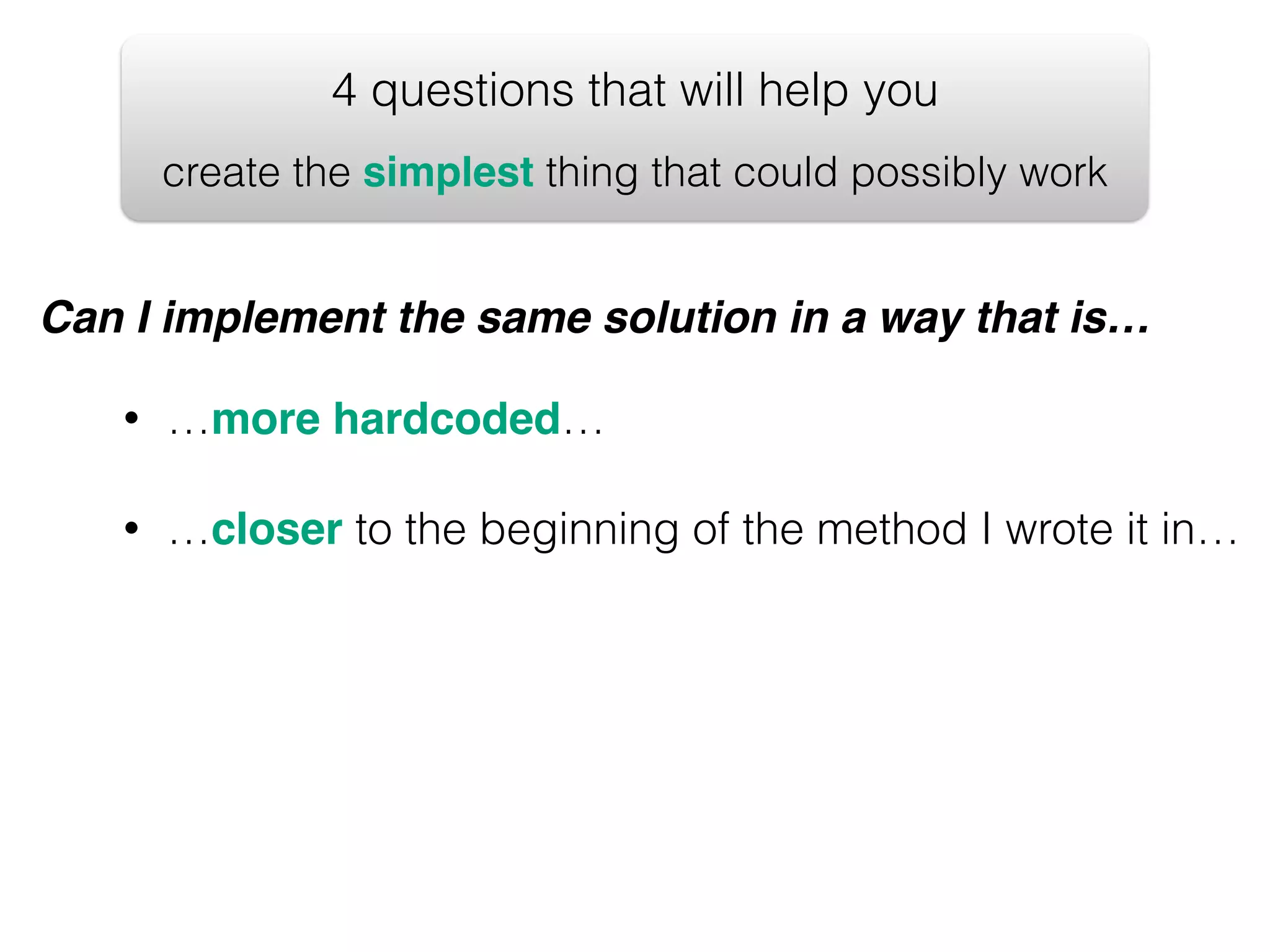 4 questions that will help you create the simplest thing that could possibly work Can I implement the same solution in a way that is… • …more hardcoded… • …closer to the beginning of the method I wrote it in… 