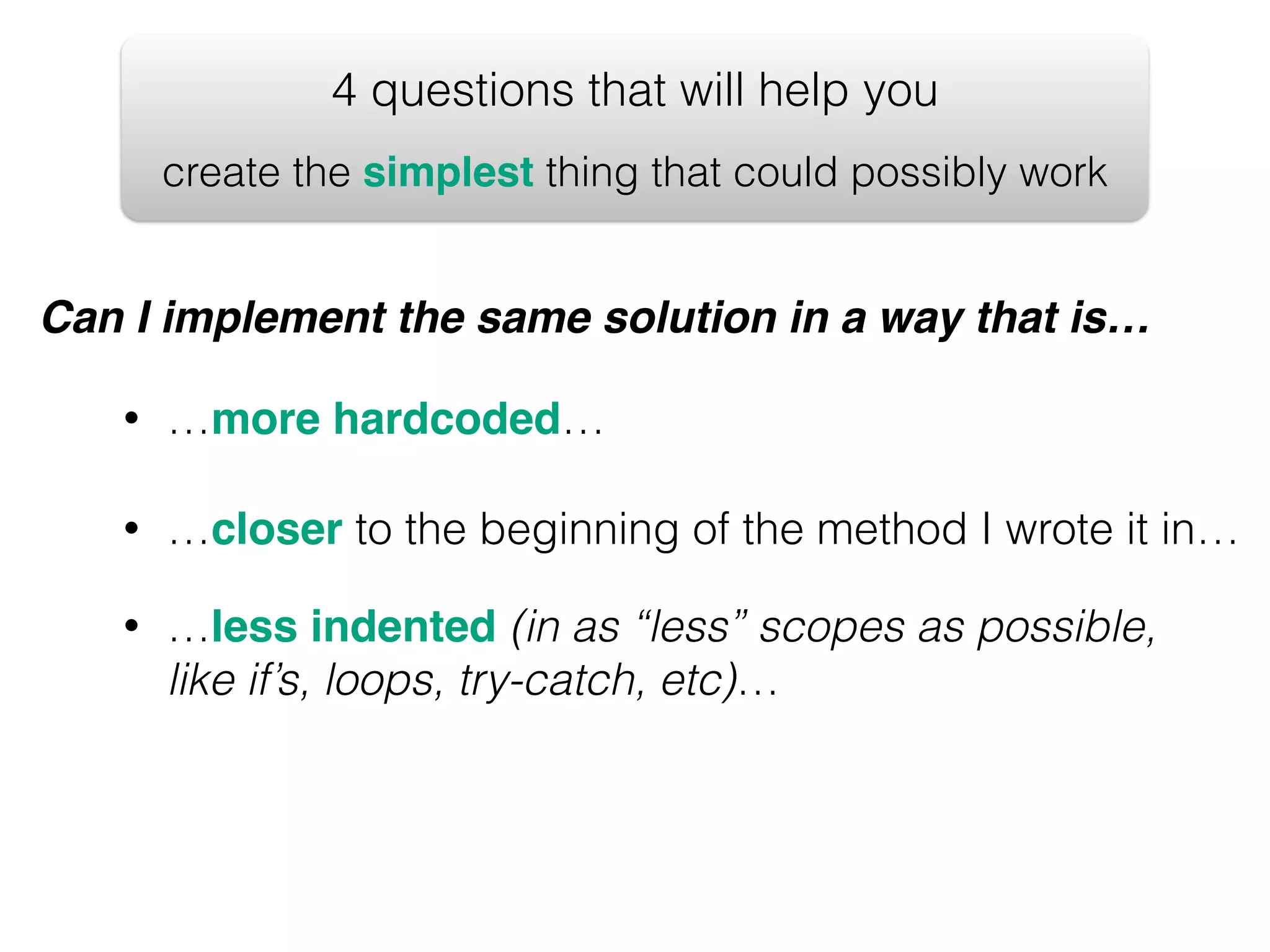 4 questions that will help you create the simplest thing that could possibly work Can I implement the same solution in a way that is… • …more hardcoded… • …closer to the beginning of the method I wrote it in… • …less indented (in as “less” scopes as possible, like if’s, loops, try-catch, etc)… 