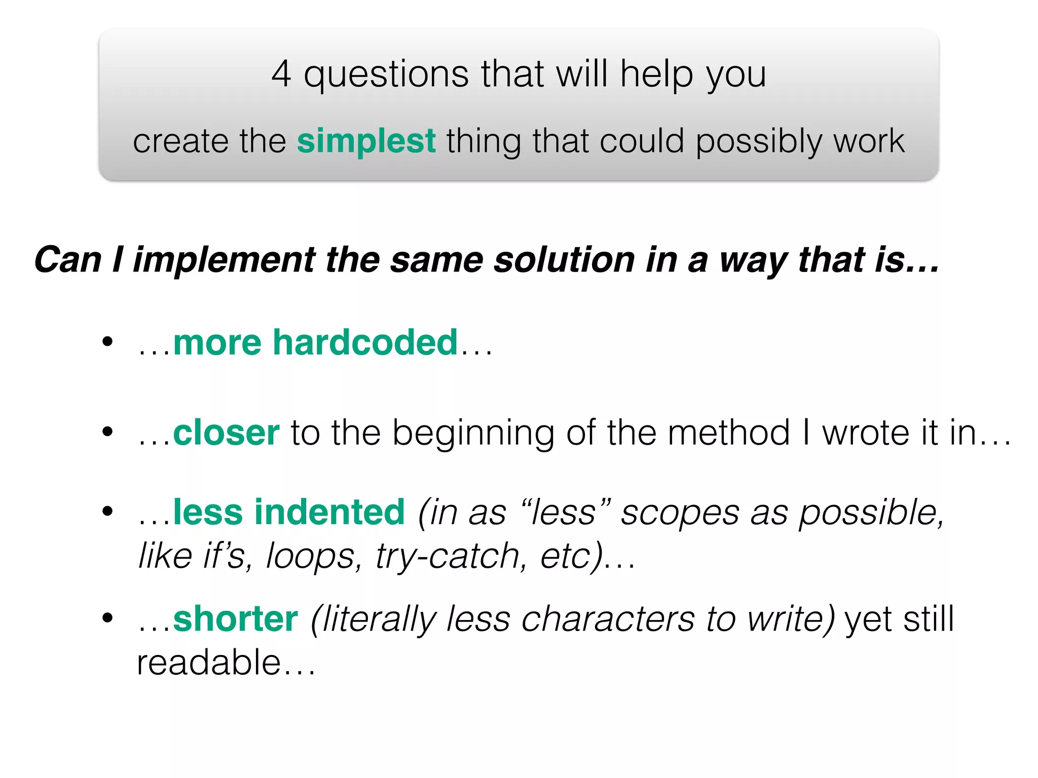 4 questions that will help you create the simplest thing that could possibly work Can I implement the same solution in a way that is… • …more hardcoded… • …closer to the beginning of the method I wrote it in… • …less indented (in as “less” scopes as possible, like if’s, loops, try-catch, etc)… • …shorter (literally less characters to write) yet still readable… 