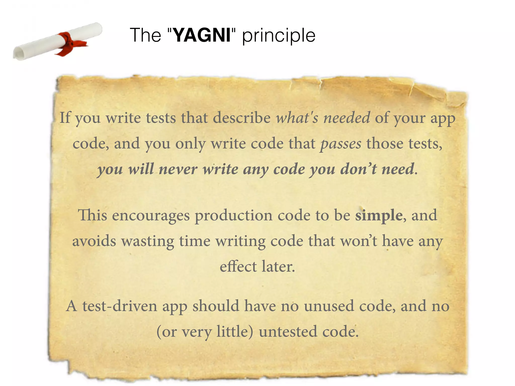 The "YAGNI" principle If you write tests that describe what's needed of your app code, and you only write code that passes those tests, you will never write any code you don’t need. This encourages production code to be simple, and avoids wasting time writing code that won’t have any effect later. A test-driven app should have no unused code, and no (or very little) untested code. 