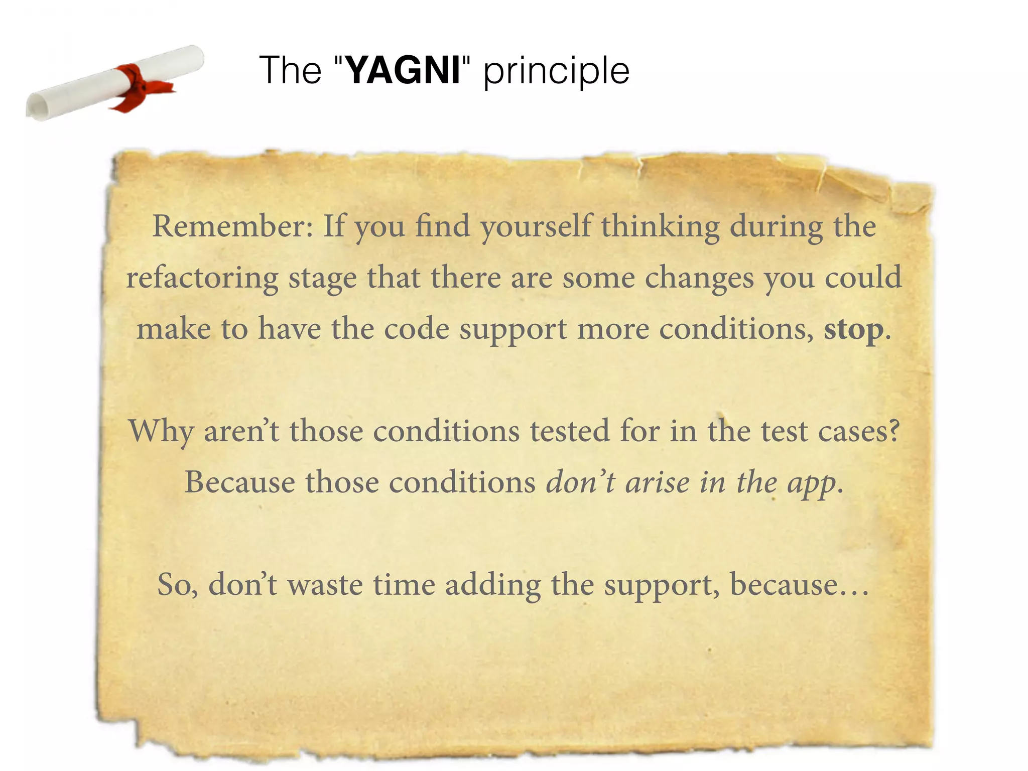 The "YAGNI" principle Remember: If you find yourself thinking during the refactoring stage that there are some changes you could make to have the code support more conditions, stop. ! Why aren’t those conditions tested for in the test cases? Because those conditions don’t arise in the app. ! So, don’t waste time adding the support, because… ! ! 