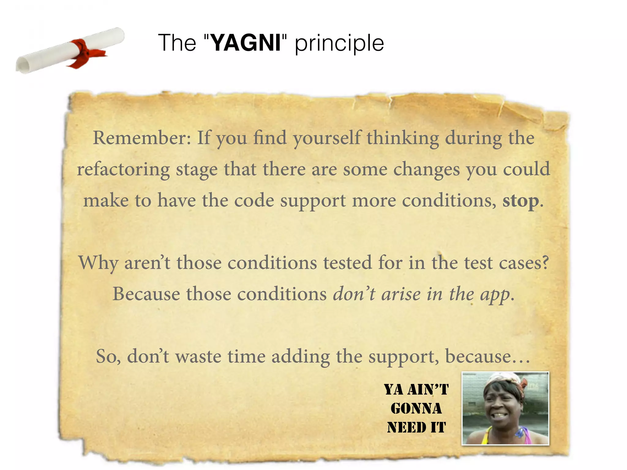 The "YAGNI" principle Remember: If you find yourself thinking during the refactoring stage that there are some changes you could make to have the code support more conditions, stop. ! Why aren’t those conditions tested for in the test cases? Because those conditions don’t arise in the app. ! So, don’t waste time adding the support, because… ! ! YA AIN’T GONNA NEED IT 