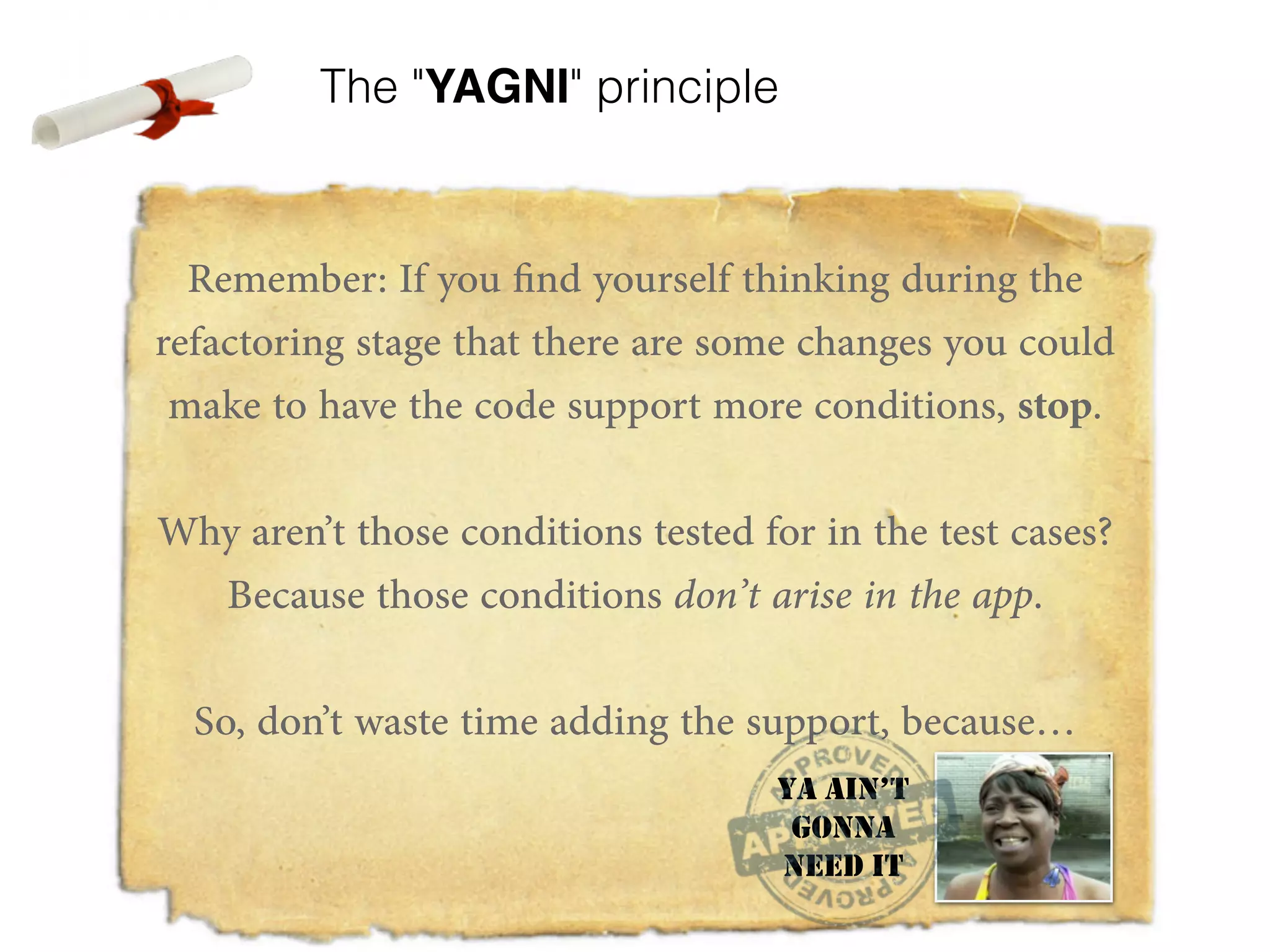 The "YAGNI" principle Remember: If you find yourself thinking during the refactoring stage that there are some changes you could make to have the code support more conditions, stop. ! Why aren’t those conditions tested for in the test cases? Because those conditions don’t arise in the app. ! So, don’t waste time adding the support, because… ! ! YA AIN’T GONNA NEED IT 