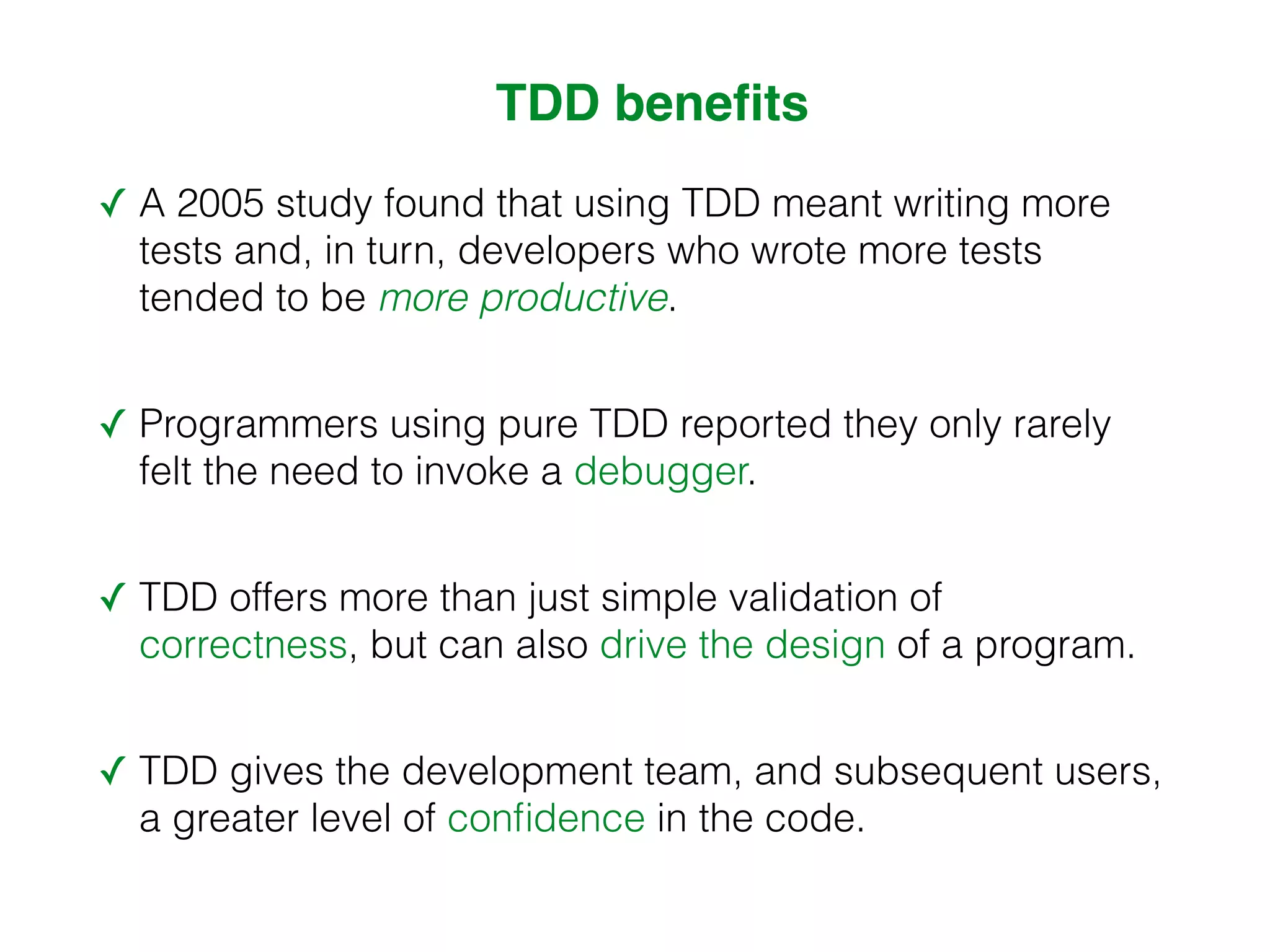 TDD benefits ✓ A 2005 study found that using TDD meant writing more tests and, in turn, developers who wrote more tests tended to be more productive. ✓ Programmers using pure TDD reported they only rarely felt the need to invoke a debugger. ✓ TDD offers more than just simple validation of correctness, but can also drive the design of a program. ✓ TDD gives the development team, and subsequent users, a greater level of confidence in the code. 