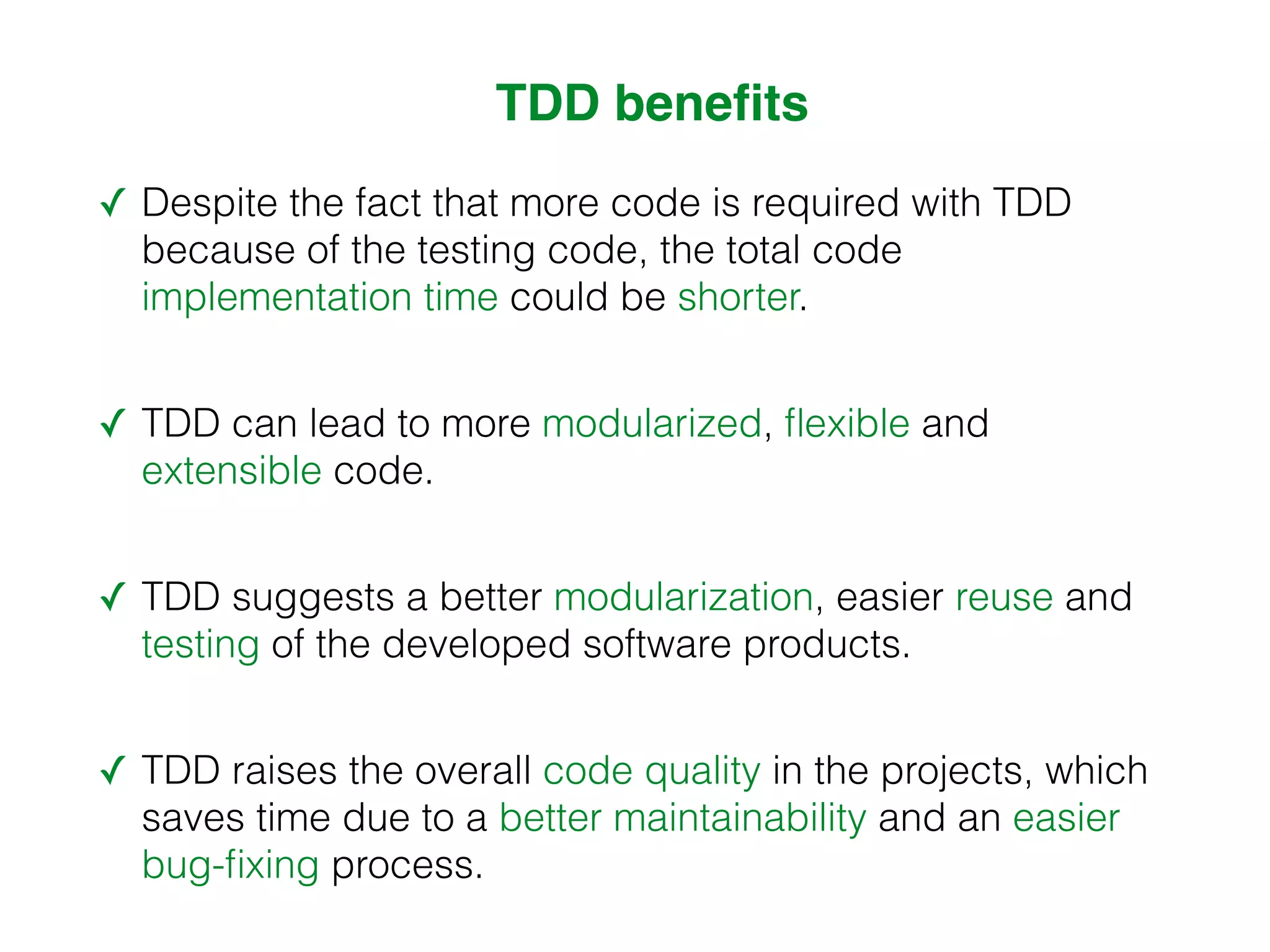 TDD benefits ✓ Despite the fact that more code is required with TDD because of the testing code, the total code implementation time could be shorter. ✓ TDD can lead to more modularized, flexible and extensible code. ✓ TDD suggests a better modularization, easier reuse and testing of the developed software products. ✓ TDD raises the overall code quality in the projects, which saves time due to a better maintainability and an easier bug-fixing process. 