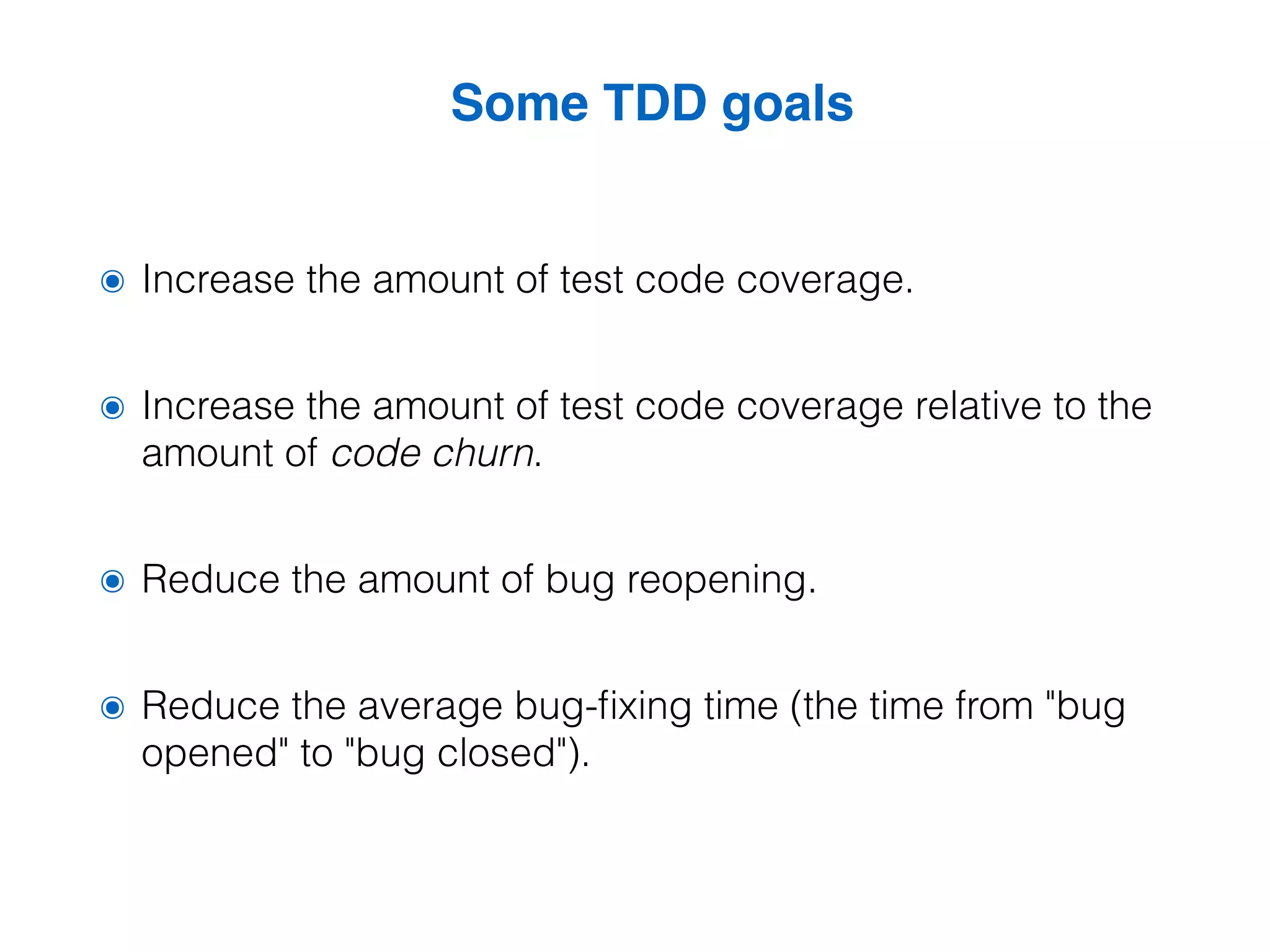 Some TDD goals ๏ Increase the amount of test code coverage. ๏ Increase the amount of test code coverage relative to the amount of code churn. ๏ Reduce the amount of bug reopening. ๏ Reduce the average bug-fixing time (the time from "bug opened" to "bug closed"). 