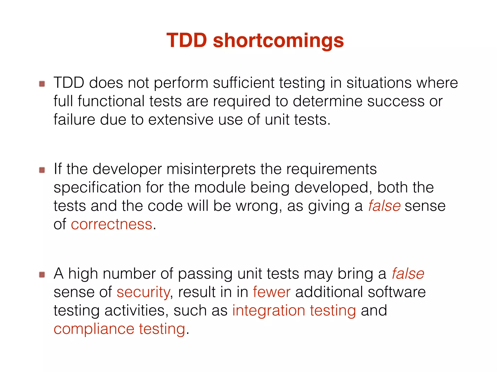 TDD shortcomings TDD does not perform sufficient testing in situations where full functional tests are required to determine success or failure due to extensive use of unit tests. If the developer misinterprets the requirements specification for the module being developed, both the tests and the code will be wrong, as giving a false sense of correctness. A high number of passing unit tests may bring a false sense of security, result in in fewer additional software testing activities, such as integration testing and compliance testing. 