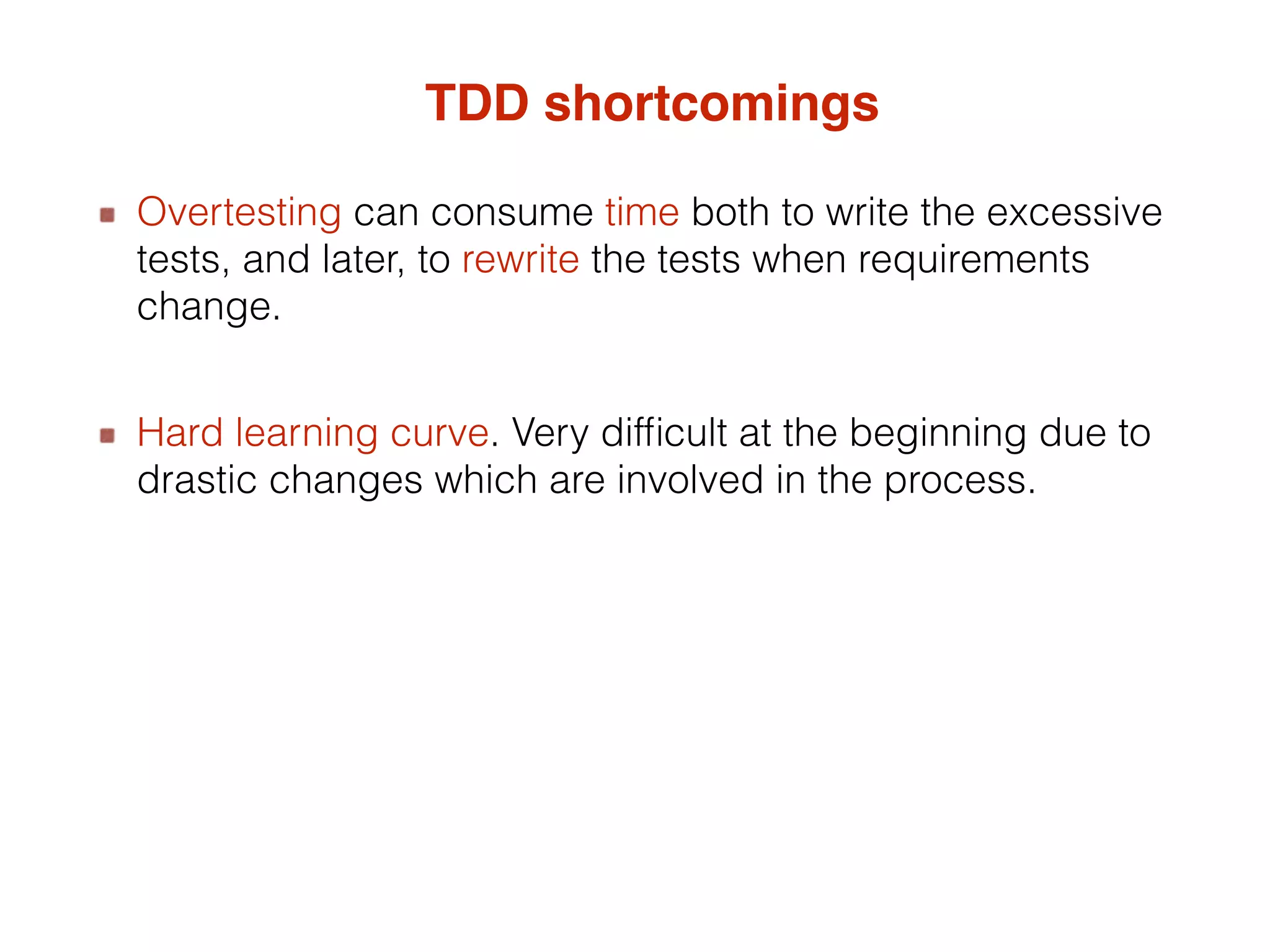 TDD shortcomings Overtesting can consume time both to write the excessive tests, and later, to rewrite the tests when requirements change. Hard learning curve. Very difficult at the beginning due to drastic changes which are involved in the process. 