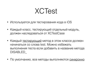 XCTest
• Используется для тестирования кода в iOS
• Каждый класс, тестирующий отдельный модуль,
должен наследоваться от XCTestCase
• Каждый тестирующий метод в этом классе должен
начинаться со слова test. Можно избежать
выполнения теста если добавить в название метода
DISABLED_
• По умолчанию, все методы выполняются синхронно
 