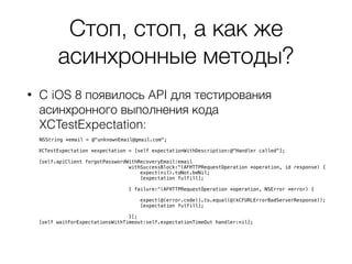Стоп, стоп, а как же
асинхронные методы?
• C iOS 8 появилось API для тестирования
асинхронного выполнения кода
XCTestExpectation:
NSString *email = @"unknownEmail@gmail.com";
XCTestExpectation *expectation = [self expectationWithDescription:@"Handler called"];
[self.apiClient forgotPasswordWithRecoveryEmail:email
withSuccessBlock:^(AFHTTPRequestOperation *operation, id response) {
expect(nil).toNot.beNil;
[expectation fulfill];
} failure:^(AFHTTPRequestOperation *operation, NSError *error) {
expect(@(error.code)).to.equal(@(kCFURLErrorBadServerResponse));
[expectation fulfill];
}];
[self waitForExpectationsWithTimeout:self.expectationTimeOut handler:nil];
 
