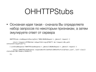 OHHTTPStubs
• Основная идея такая - сначала Вы определяете
набор запросов по некоторым признакам, а затем
эмулируете ответ от сервера 
 
OHHTTPStubs stubRequestsPassingTest:^BOOL(NSURLRequest * _Nonnull request) {
return [request.HTTPMethod isEqualToString:@"POST"] && [request.URL.path
containsString:@"user"];
} withStubResponse:^OHHTTPStubsResponse * _Nonnull(NSURLRequest * _Nonnull request) {
return [OHHTTPStubsResponse responseWithFileAtPath:OHPathForFile(@"User.json", [self class])
statusCode:200 headers:headers];
}];
 